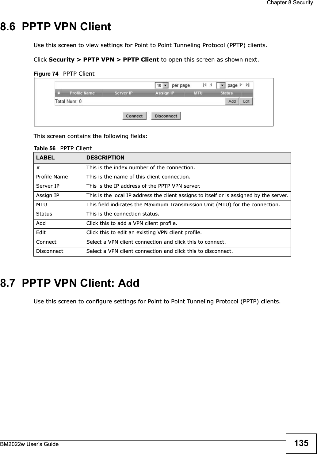  Chapter 8 SecurityBM2022w User’s Guide 1358.6  PPTP VPN ClientUse this screen to view settings for Point to Point Tunneling Protocol (PPTP) clients.Click Security &gt; PPTP VPN &gt; PPTP Client to open this screen as shown next.Figure 74   PPTP ClientThis screen contains the following fields:8.7  PPTP VPN Client: AddUse this screen to configure settings for Point to Point Tunneling Protocol (PPTP) clients.Table 56   PPTP ClientLABEL DESCRIPTION# This is the index number of the connection.Profile Name This is the name of this client connection.Server IP This is the IP address of the PPTP VPN server.Assign IP This is the local IP address the client assigns to itself or is assigned by the server.MTU This field indicates the Maximum Transmission Unit (MTU) for the connection.Status This is the connection status.Add Click this to add a VPN client profile.Edit Click this to edit an existing VPN client profile.Connect Select a VPN client connection and click this to connect.Disconnect Select a VPN client connection and click this to disconnect.