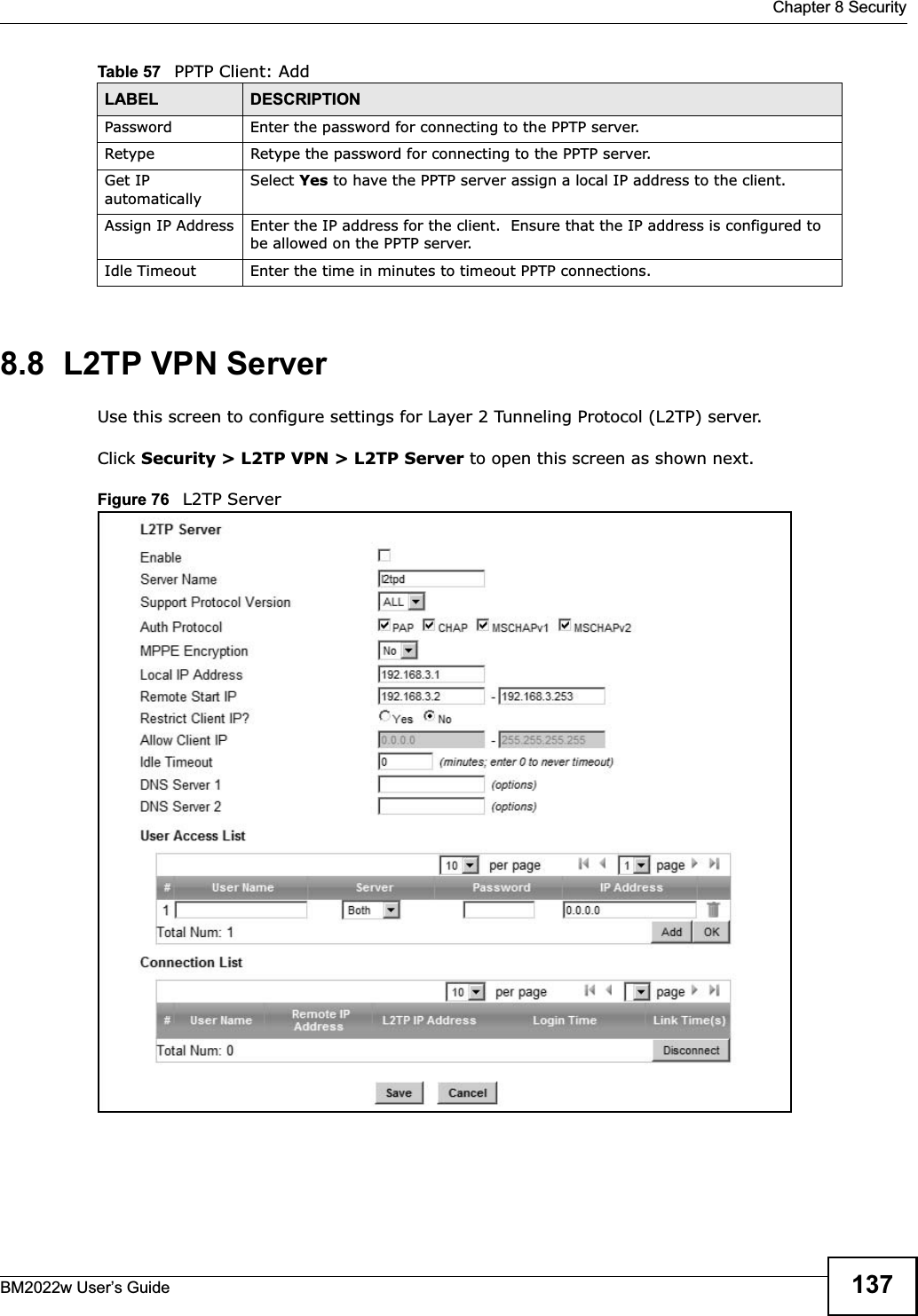 Chapter 8 SecurityBM2022w User’s Guide 1378.8  L2TP VPN ServerUse this screen to configure settings for Layer 2 Tunneling Protocol (L2TP) server.Click Security &gt; L2TP VPN &gt; L2TP Server to open this screen as shown next.Figure 76   L2TP ServerPassword Enter the password for connecting to the PPTP server.Retype Retype the password for connecting to the PPTP server.Get IP automaticallySelect Yes to have the PPTP server assign a local IP address to the client.Assign IP Address Enter the IP address for the client.  Ensure that the IP address is configured to be allowed on the PPTP server.Idle Timeout Enter the time in minutes to timeout PPTP connections.Table 57   PPTP Client: AddLABEL DESCRIPTION