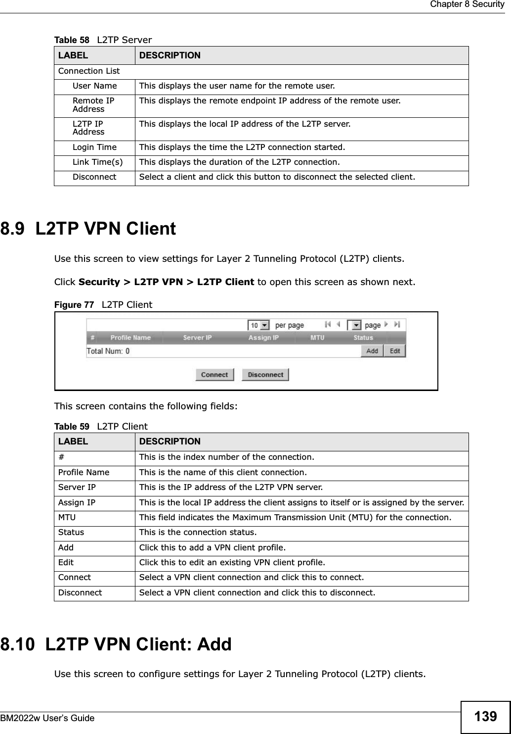  Chapter 8 SecurityBM2022w User’s Guide 1398.9  L2TP VPN ClientUse this screen to view settings for Layer 2 Tunneling Protocol (L2TP) clients.Click Security &gt; L2TP VPN &gt; L2TP Client to open this screen as shown next.Figure 77   L2TP ClientThis screen contains the following fields:8.10  L2TP VPN Client: AddUse this screen to configure settings for Layer 2 Tunneling Protocol (L2TP) clients.Connection ListUser Name This displays the user name for the remote user.Remote IP Address This displays the remote endpoint IP address of the remote user.L2TP IP Address This displays the local IP address of the L2TP server.Login Time This displays the time the L2TP connection started.Link Time(s) This displays the duration of the L2TP connection.Disconnect Select a client and click this button to disconnect the selected client.Table 58   L2TP ServerLABEL DESCRIPTIONTable 59   L2TP ClientLABEL DESCRIPTION# This is the index number of the connection.Profile Name This is the name of this client connection.Server IP This is the IP address of the L2TP VPN server.Assign IP This is the local IP address the client assigns to itself or is assigned by the server.MTU This field indicates the Maximum Transmission Unit (MTU) for the connection.Status This is the connection status.Add Click this to add a VPN client profile.Edit Click this to edit an existing VPN client profile.Connect Select a VPN client connection and click this to connect.Disconnect Select a VPN client connection and click this to disconnect.