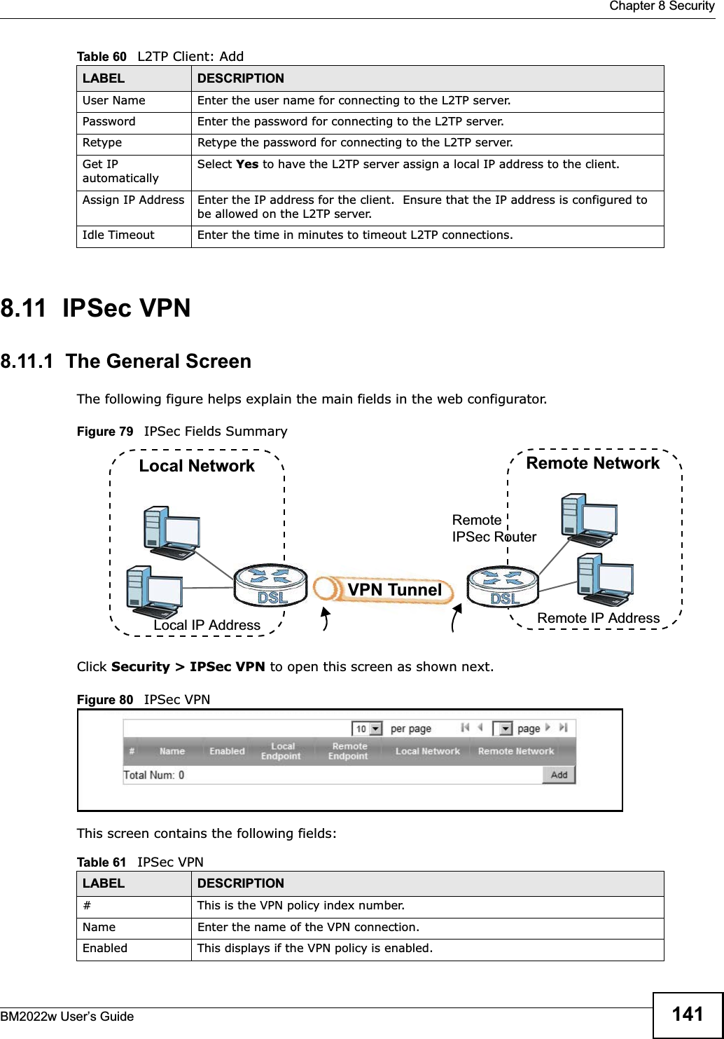  Chapter 8 SecurityBM2022w User’s Guide 1418.11  IPSec VPN8.11.1  The General ScreenThe following figure helps explain the main fields in the web configurator.Figure 79   IPSec Fields SummaryClick Security &gt; IPSec VPN to open this screen as shown next.Figure 80   IPSec VPNThis screen contains the following fields:User Name Enter the user name for connecting to the L2TP server.Password Enter the password for connecting to the L2TP server.Retype Retype the password for connecting to the L2TP server.Get IP automaticallySelect Yes to have the L2TP server assign a local IP address to the client.Assign IP Address Enter the IP address for the client.  Ensure that the IP address is configured to be allowed on the L2TP server.Idle Timeout Enter the time in minutes to timeout L2TP connections.Table 60   L2TP Client: AddLABEL DESCRIPTIONTable 61   IPSec VPNLABEL DESCRIPTION# This is the VPN policy index number. Name Enter the name of the VPN connection.Enabled This displays if the VPN policy is enabled.Local NetworkLocal IP AddressRemote NetworkRemote IP AddressRemote IPSec RouterVPN Tunnel