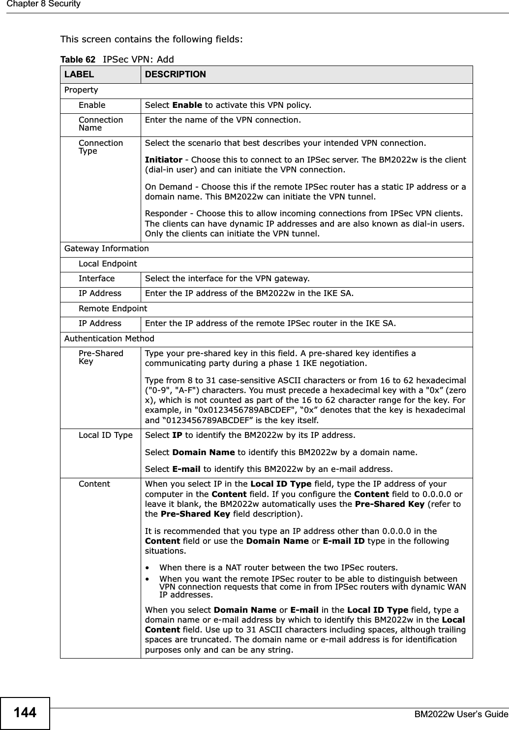 Chapter 8 SecurityBM2022w User’s Guide144This screen contains the following fields:Table 62   IPSec VPN: AddLABEL DESCRIPTIONPropertyEnable Select Enable to activate this VPN policy.Connection Name Enter the name of the VPN connection.Connection Type Select the scenario that best describes your intended VPN connection. Initiator - Choose this to connect to an IPSec server. The BM2022w is the client (dial-in user) and can initiate the VPN connection.  On Demand - Choose this if the remote IPSec router has a static IP address or a domain name. This BM2022w can initiate the VPN tunnel.Responder - Choose this to allow incoming connections from IPSec VPN clients. The clients can have dynamic IP addresses and are also known as dial-in users. Only the clients can initiate the VPN tunnel.Gateway InformationLocal EndpointInterface Select the interface for the VPN gateway.IP Address Enter the IP address of the BM2022w in the IKE SA.Remote EndpointIP Address Enter the IP address of the remote IPSec router in the IKE SA.Authentication MethodPre-Shared Key Type your pre-shared key in this field. A pre-shared key identifies a communicating party during a phase 1 IKE negotiation. Type from 8 to 31 case-sensitive ASCII characters or from 16 to 62 hexadecimal (&quot;0-9&quot;, &quot;A-F&quot;) characters. You must precede a hexadecimal key with a &quot;0x” (zero x), which is not counted as part of the 16 to 62 character range for the key. For example, in &quot;0x0123456789ABCDEF&quot;, “0x” denotes that the key is hexadecimal and “0123456789ABCDEF” is the key itself.Local ID Type Select IP to identify the BM2022w by its IP address. Select Domain Name to identify this BM2022w by a domain name.Select E-mail to identify this BM2022w by an e-mail address.Content When you select IP in the Local ID Type field, type the IP address of your computer in the Content field. If you configure the Content field to 0.0.0.0 or leave it blank, the BM2022w automatically uses the Pre-Shared Key (refer to the Pre-Shared Key field description). It is recommended that you type an IP address other than 0.0.0.0 in the  Content field or use the Domain Name or E-mail ID type in the following situations.• When there is a NAT router between the two IPSec routers. • When you want the remote IPSec router to be able to distinguish between VPN connection requests that come in from IPSec routers with dynamic WAN IP addresses. When you select Domain Name or E-mail in the Local ID Type field, type a domain name or e-mail address by which to identify this BM2022w in the LocalContent field. Use up to 31 ASCII characters including spaces, although trailing spaces are truncated. The domain name or e-mail address is for identification purposes only and can be any string.