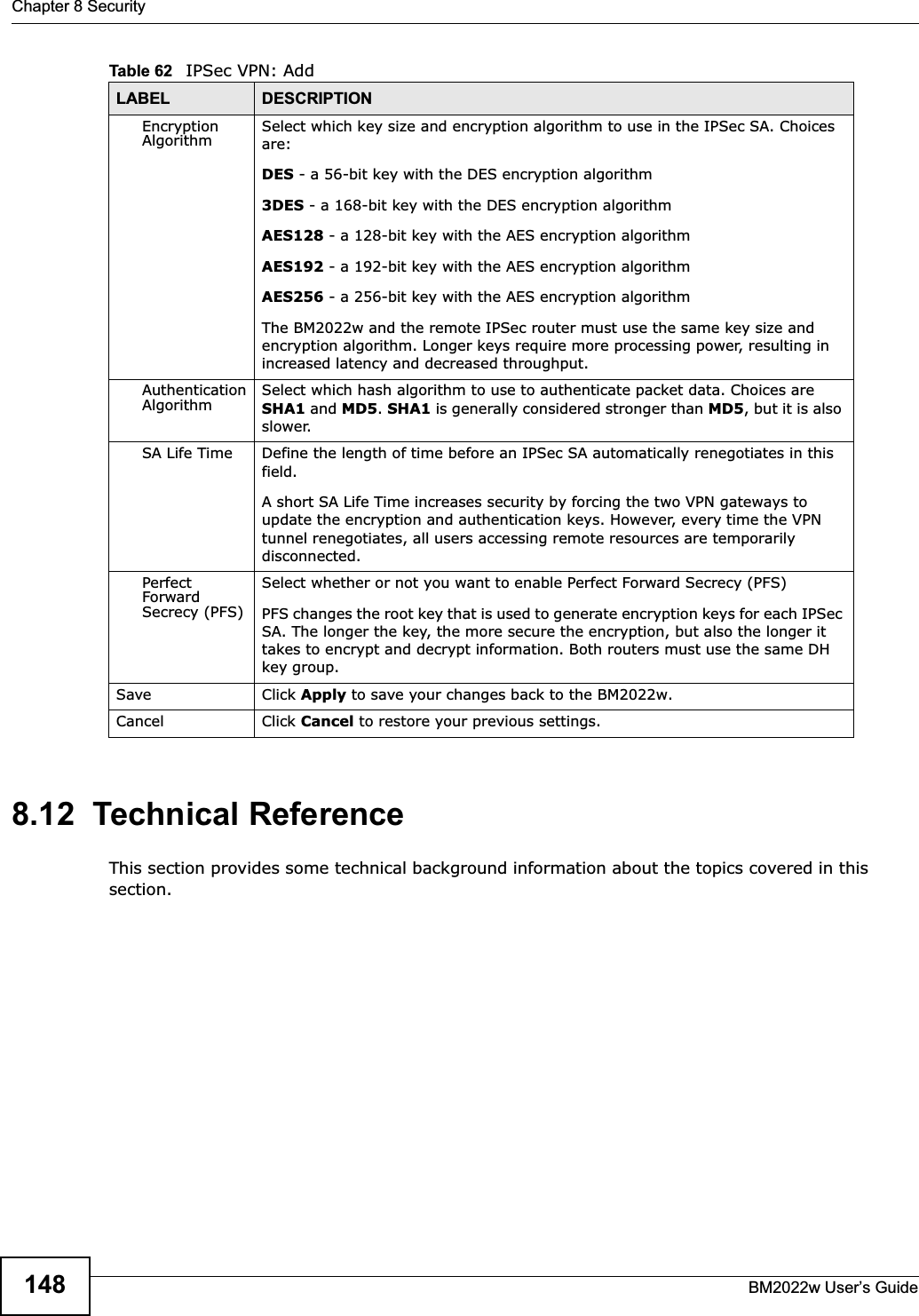 Chapter 8 SecurityBM2022w User’s Guide1488.12  Technical ReferenceThis section provides some technical background information about the topics covered in this section.Encryption Algorithm Select which key size and encryption algorithm to use in the IPSec SA. Choices are:DES - a 56-bit key with the DES encryption algorithm3DES - a 168-bit key with the DES encryption algorithmAES128 - a 128-bit key with the AES encryption algorithmAES192 - a 192-bit key with the AES encryption algorithmAES256 - a 256-bit key with the AES encryption algorithmThe BM2022w and the remote IPSec router must use the same key size and encryption algorithm. Longer keys require more processing power, resulting in increased latency and decreased throughput.Authentication Algorithm Select which hash algorithm to use to authenticate packet data. Choices are SHA1 and MD5.SHA1 is generally considered stronger than MD5, but it is also slower.SA Life Time Define the length of time before an IPSec SA automatically renegotiates in this field.A short SA Life Time increases security by forcing the two VPN gateways to update the encryption and authentication keys. However, every time the VPN tunnel renegotiates, all users accessing remote resources are temporarily disconnected. Perfect Forward Secrecy (PFS)Select whether or not you want to enable Perfect Forward Secrecy (PFS)PFS changes the root key that is used to generate encryption keys for each IPSec SA. The longer the key, the more secure the encryption, but also the longer it takes to encrypt and decrypt information. Both routers must use the same DH key group.Save Click Apply to save your changes back to the BM2022w.Cancel Click Cancel to restore your previous settings.Table 62   IPSec VPN: AddLABEL DESCRIPTION