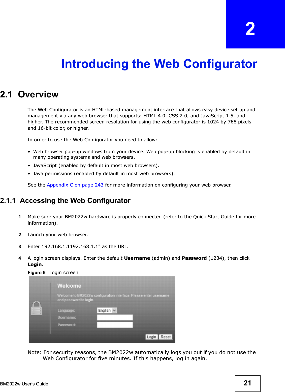 BM2022w User’s Guide 21CHAPTER   2Introducing the Web Configurator2.1  OverviewThe Web Configurator is an HTML-based management interface that allows easy device set up and management via any web browser that supports: HTML 4.0, CSS 2.0, and JavaScript 1.5, and higher. The recommended screen resolution for using the web configurator is 1024 by 768 pixels and 16-bit color, or higher.In order to use the Web Configurator you need to allow:• Web browser pop-up windows from your device. Web pop-up blocking is enabled by default in many operating systems and web browsers.• JavaScript (enabled by default in most web browsers).• Java permissions (enabled by default in most web browsers).See the Appendix C on page 243 for more information on configuring your web browser.2.1.1  Accessing the Web Configurator1Make sure your BM2022w hardware is properly connected (refer to the Quick Start Guide for more information).2Launch your web browser.3Enter 192.168.1.1192.168.1.1&quot; as the URL.4A login screen displays. Enter the default Username (admin) and Password (1234), then click Login.Figure 5   Login screenNote: For security reasons, the BM2022w automatically logs you out if you do not use the Web Configurator for five minutes. If this happens, log in again.