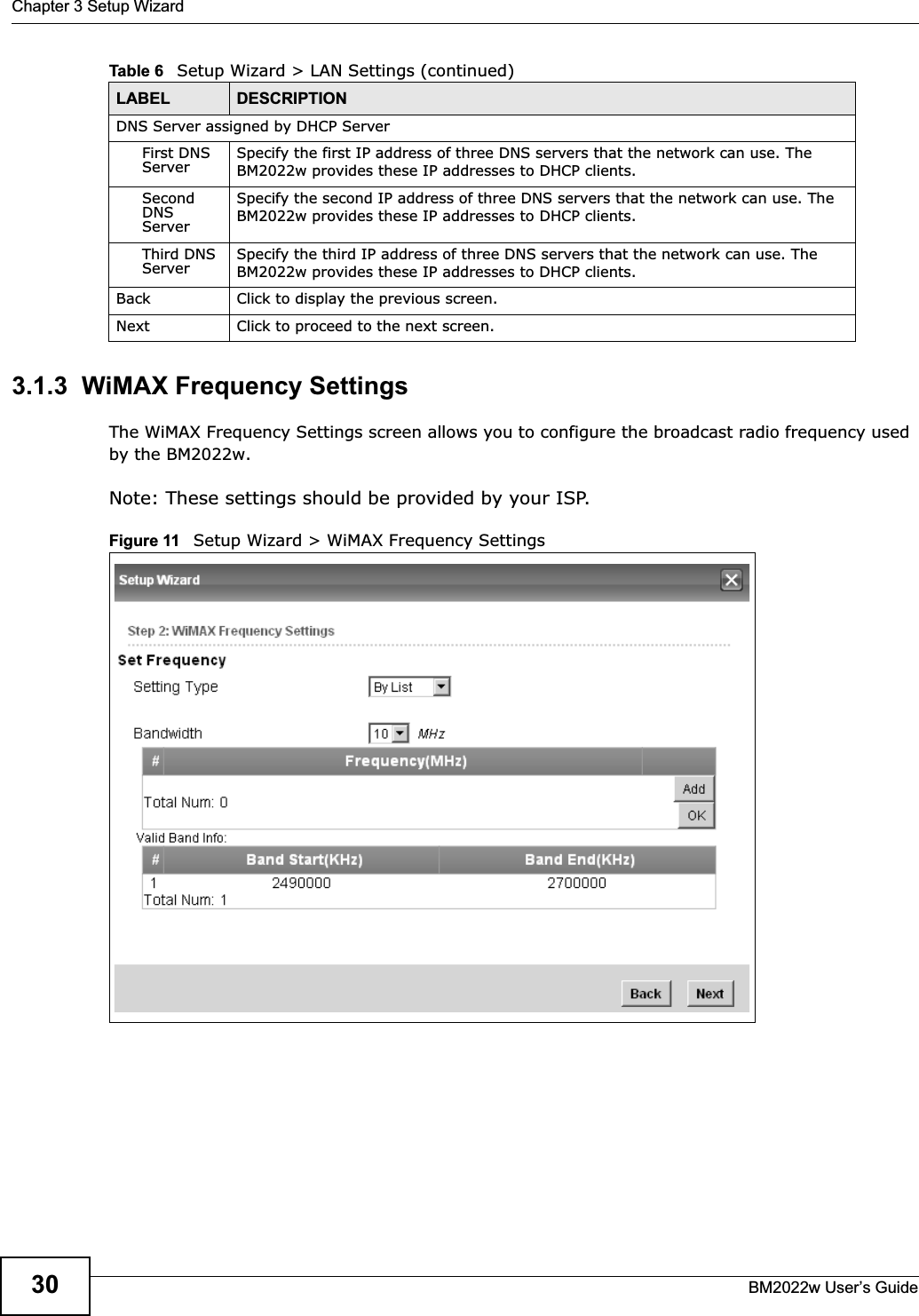 Chapter 3 Setup WizardBM2022w User’s Guide303.1.3  WiMAX Frequency SettingsThe WiMAX Frequency Settings screen allows you to configure the broadcast radio frequency used by the BM2022w.Note: These settings should be provided by your ISP.Figure 11   Setup Wizard &gt; WiMAX Frequency SettingsDNS Server assigned by DHCP ServerFirst DNS Server Specify the first IP address of three DNS servers that the network can use. The BM2022w provides these IP addresses to DHCP clients.Second DNS ServerSpecify the second IP address of three DNS servers that the network can use. The BM2022w provides these IP addresses to DHCP clients.Third DNS Server Specify the third IP address of three DNS servers that the network can use. The BM2022w provides these IP addresses to DHCP clients.Back Click to display the previous screen.Next Click to proceed to the next screen. Table 6   Setup Wizard &gt; LAN Settings (continued)LABEL DESCRIPTION