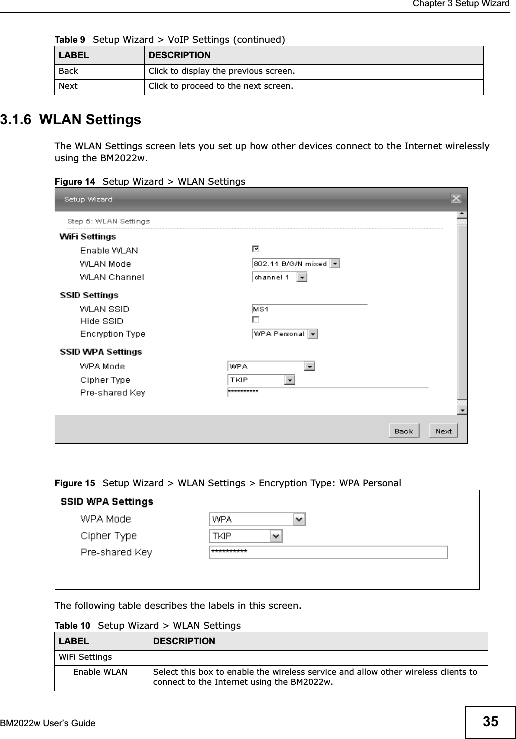  Chapter 3 Setup WizardBM2022w User’s Guide 353.1.6  WLAN SettingsThe WLAN Settings screen lets you set up how other devices connect to the Internet wirelessly using the BM2022w.Figure 14   Setup Wizard &gt; WLAN SettingsFigure 15   Setup Wizard &gt; WLAN Settings &gt; Encryption Type: WPA PersonalThe following table describes the labels in this screen.Back Click to display the previous screen.Next Click to proceed to the next screen. Table 9   Setup Wizard &gt; VoIP Settings (continued)LABEL DESCRIPTIONTable 10   Setup Wizard &gt; WLAN SettingsLABEL DESCRIPTIONWiFi SettingsEnable WLAN  Select this box to enable the wireless service and allow other wireless clients to connect to the Internet using the BM2022w.
