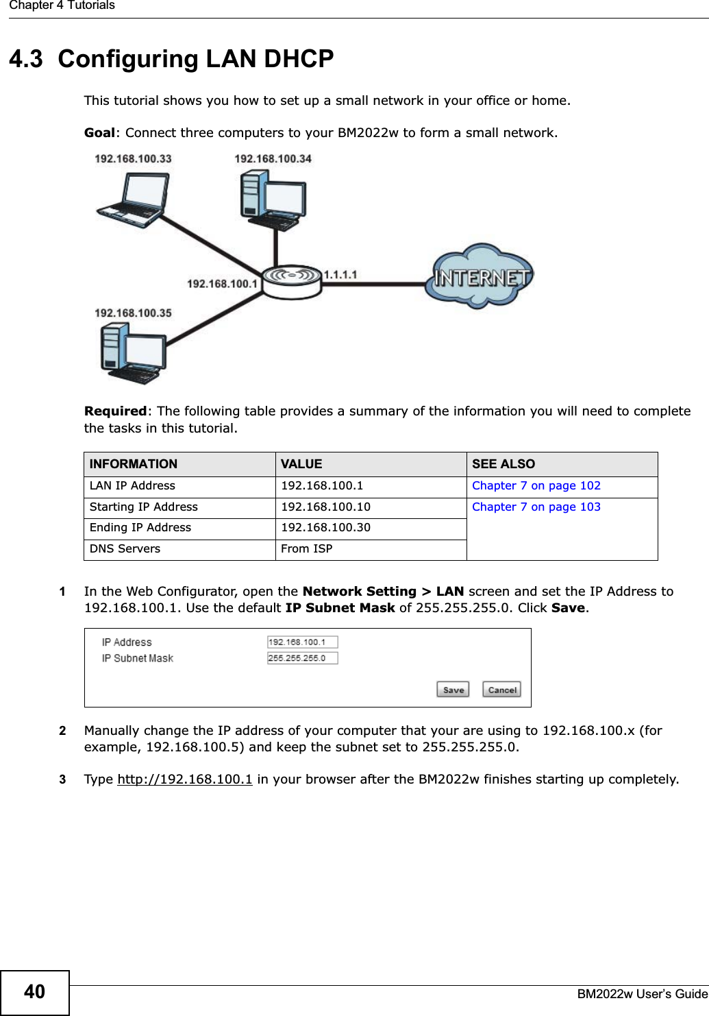 Chapter 4 TutorialsBM2022w User’s Guide404.3  Configuring LAN DHCPThis tutorial shows you how to set up a small network in your office or home.Goal: Connect three computers to your BM2022w to form a small network. Required: The following table provides a summary of the information you will need to complete the tasks in this tutorial. 1In the Web Configurator, open the Network Setting &gt; LAN screen and set the IP Address to 192.168.100.1. Use the default IP Subnet Mask of 255.255.255.0. Click Save.2Manually change the IP address of your computer that your are using to 192.168.100.x (for example, 192.168.100.5) and keep the subnet set to 255.255.255.0.3Type http://192.168.100.1 in your browser after the BM2022w finishes starting up completely.INFORMATION VALUE SEE ALSOLAN IP Address 192.168.100.1 Chapter 7 on page 102Starting IP Address 192.168.100.10 Chapter 7 on page 103Ending IP Address 192.168.100.30DNS Servers From ISP