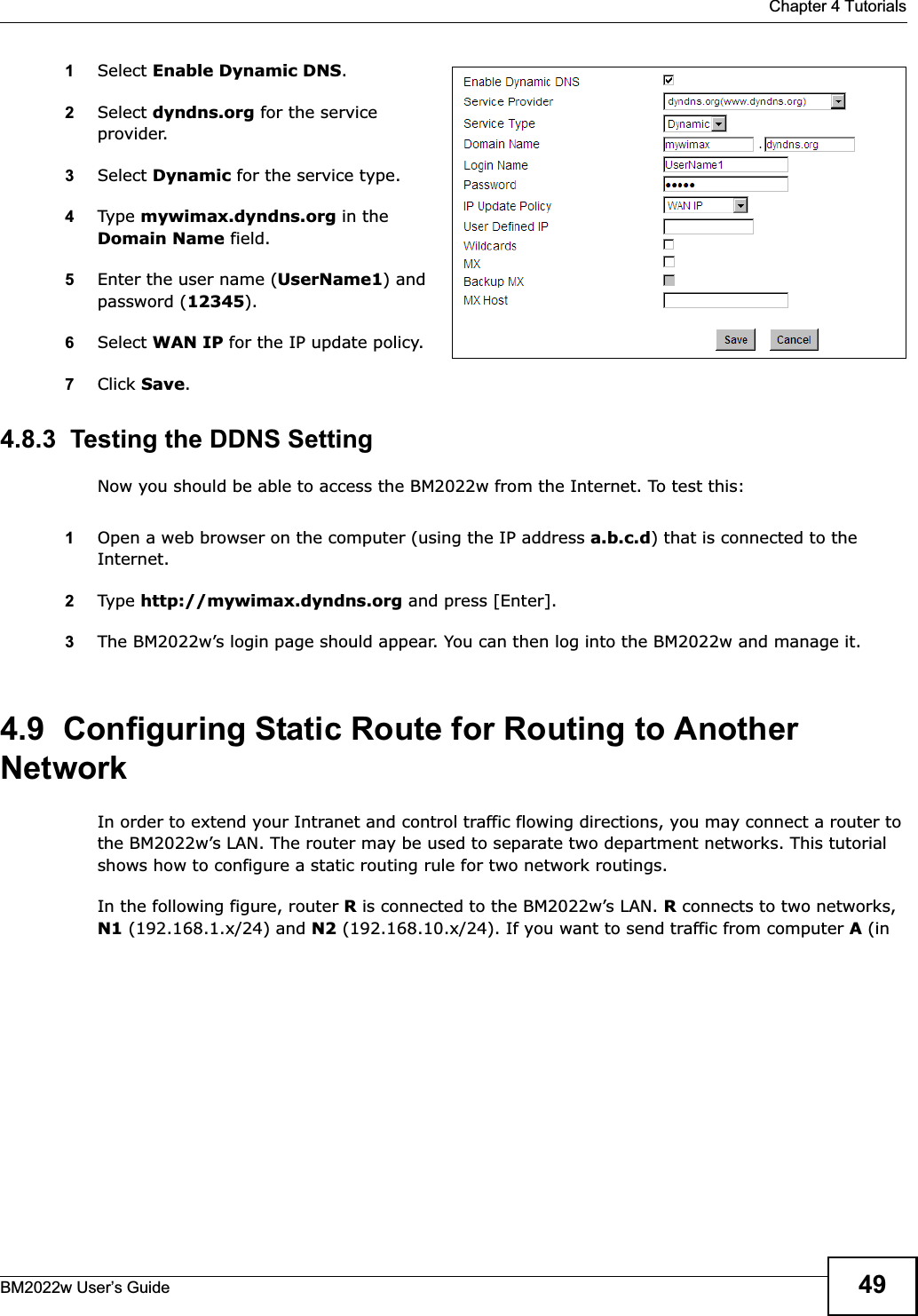  Chapter 4 TutorialsBM2022w User’s Guide 491Select Enable Dynamic DNS.2Select dyndns.org for the service provider.3Select Dynamic for the service type.4Type mywimax.dyndns.org in the Domain Name field.5Enter the user name (UserName1) and password (12345).6Select WAN IP for the IP update policy.7Click Save.4.8.3  Testing the DDNS SettingNow you should be able to access the BM2022w from the Internet. To test this:1Open a web browser on the computer (using the IP address a.b.c.d) that is connected to the Internet.2Type http://mywimax.dyndns.org and press [Enter].3The BM2022w’s login page should appear. You can then log into the BM2022w and manage it.4.9  Configuring Static Route for Routing to Another NetworkIn order to extend your Intranet and control traffic flowing directions, you may connect a router to the BM2022w’s LAN. The router may be used to separate two department networks. This tutorial shows how to configure a static routing rule for two network routings.In the following figure, router R is connected to the BM2022w’s LAN. R connects to two networks, N1 (192.168.1.x/24) and N2 (192.168.10.x/24). If you want to send traffic from computer A (in 