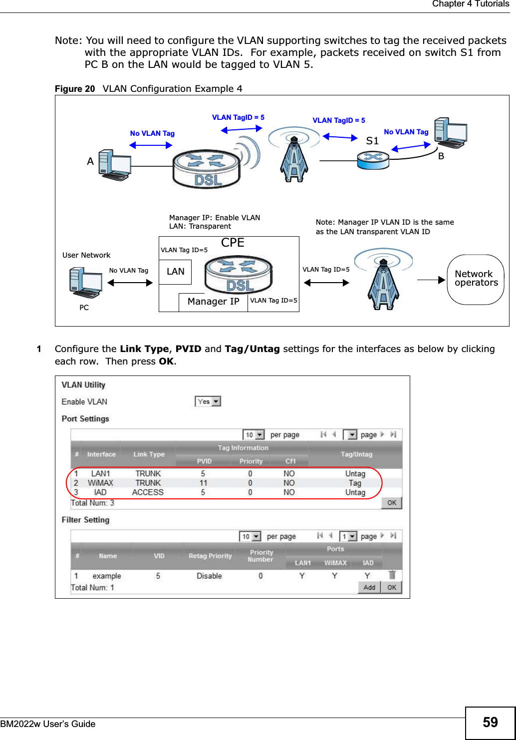  Chapter 4 TutorialsBM2022w User’s Guide 59Note: You will need to configure the VLAN supporting switches to tag the received packets with the appropriate VLAN IDs.  For example, packets received on switch S1 from PC B on the LAN would be tagged to VLAN 5.  Figure 20   VLAN Configuration Example 41Configure the Link Type,PVID and Tag/Untag settings for the interfaces as below by clicking each row.  Then press OK.AVLAN TagID = 5VLAN TagID = 5BS1No VLAN Tag No VLAN TagCPELANManager IPNo VLAN TagUser NetworkPCNetworkoperatorsManager IP: Enable VLAN LAN: Transparent Note: Manager IP VLAN ID is the same as the LAN transparent VLAN IDVLAN Tag ID=5VLAN Tag ID=5VLAN Tag ID=5