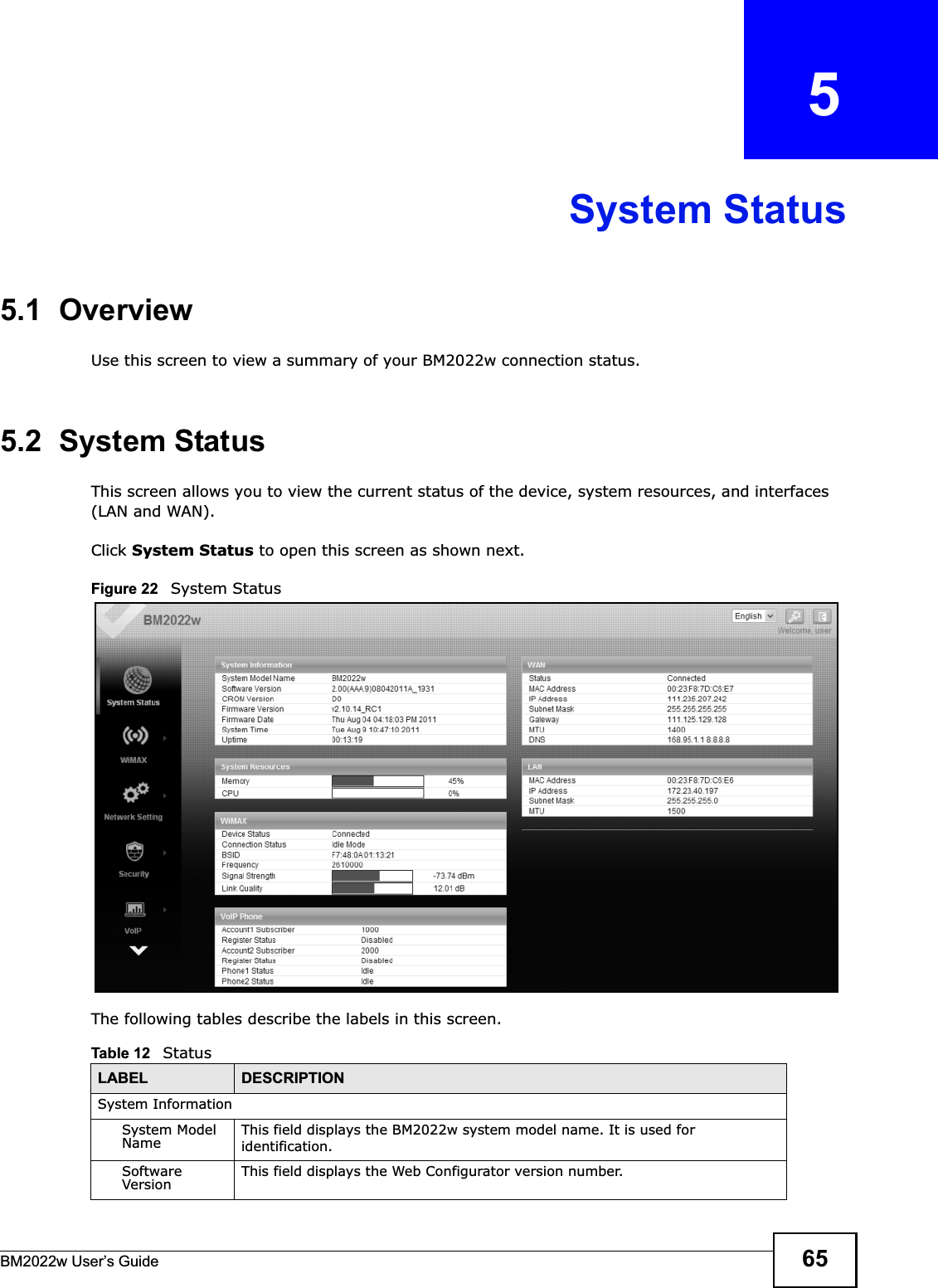 BM2022w User’s Guide 65CHAPTER   5System Status5.1  OverviewUse this screen to view a summary of your BM2022w connection status.5.2  System StatusThis screen allows you to view the current status of the device, system resources, and interfaces (LAN and WAN).Click System Status to open this screen as shown next.Figure 22   System StatusThe following tables describe the labels in this screen. Table 12   StatusLABEL DESCRIPTIONSystem InformationSystem Model Name This field displays the BM2022w system model name. It is used for identification. Software Version This field displays the Web Configurator version number.