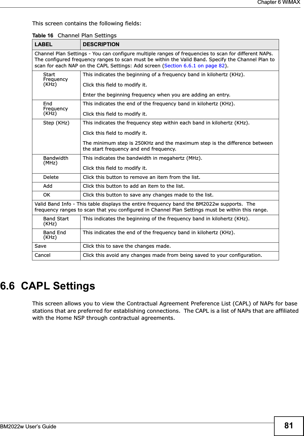 Chapter 6 WiMAXBM2022w User’s Guide 81This screen contains the following fields:6.6  CAPL SettingsThis screen allows you to view the Contractual Agreement Preference List (CAPL) of NAPs for base stations that are preferred for establishing connections.  The CAPL is a list of NAPs that are affiliated with the Home NSP through contractual agreements.Table 16   Channel Plan SettingsLABEL DESCRIPTIONChannel Plan Settings - You can configure multiple ranges of frequencies to scan for different NAPs.  The configured frequency ranges to scan must be within the Valid Band. Specify the Channel Plan to scan for each NAP on the CAPL Settings: Add screen (Section 6.6.1 on page 82).StartFrequency (KHz)This indicates the beginning of a frequency band in kilohertz (KHz).Click this field to modify it.Enter the beginning frequency when you are adding an entry.EndFrequency (KHz)This indicates the end of the frequency band in kilohertz (KHz).Click this field to modify it.Step (KHz) This indicates the frequency step within each band in kilohertz (KHz).Click this field to modify it.The minimum step is 250KHz and the maximum step is the difference between the start frequency and end frequency.Bandwidth (MHz) This indicates the bandwidth in megahertz (MHz).Click this field to modify it.Delete Click this button to remove an item from the list.Add Click this button to add an item to the list.OK Click this button to save any changes made to the list.Valid Band Info - This table displays the entire frequency band the BM2022w supports.  The frequency ranges to scan that you configured in Channel Plan Settings must be within this range.Band Start (KHz) This indicates the beginning of the frequency band in kilohertz (KHz).Band End (KHz) This indicates the end of the frequency band in kilohertz (KHz).Save Click this to save the changes made.Cancel Click this avoid any changes made from being saved to your configuration.