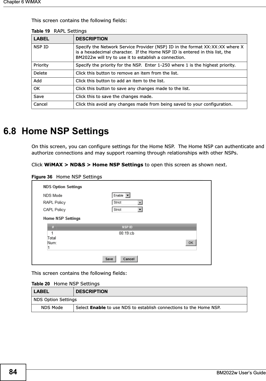 Chapter 6 WiMAXBM2022w User’s Guide84This screen contains the following fields:6.8  Home NSP SettingsOn this screen, you can configure settings for the Home NSP.  The Home NSP can authenticate and authorize connections and may support roaming through relationships with other NSPs.Click WiMAX &gt; ND&amp;S &gt; Home NSP Settings to open this screen as shown next.Figure 36   Home NSP SettingsThis screen contains the following fields:Table 19   RAPL SettingsLABEL DESCRIPTIONNSP ID Specify the Network Service Provider (NSP) ID in the format XX:XX:XX where X is a hexadecimal character.  If the Home NSP ID is entered in this list, the BM2022w will try to use it to establish a connection.Priority Specify the priority for the NSP.  Enter 1-250 where 1 is the highest priority.Delete Click this button to remove an item from the list.Add Click this button to add an item to the list.OK Click this button to save any changes made to the list.Save Click this to save the changes made.Cancel Click this avoid any changes made from being saved to your configuration.Table 20   Home NSP SettingsLABEL DESCRIPTIONNDS Option SettingsNDS Mode Select Enable to use NDS to establish connections to the Home NSP.