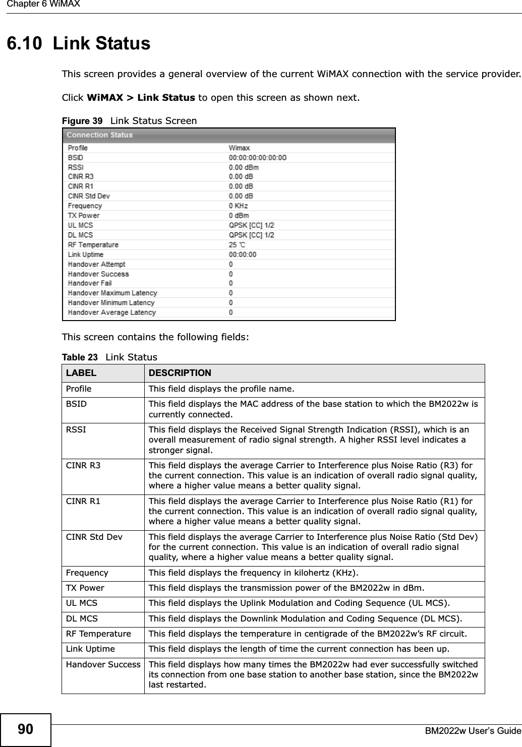 Chapter 6 WiMAXBM2022w User’s Guide906.10  Link StatusThis screen provides a general overview of the current WiMAX connection with the service provider.Click WiMAX &gt; Link Status to open this screen as shown next.Figure 39   Link Status ScreenThis screen contains the following fields:Table 23   Link StatusLABEL DESCRIPTIONProfile This field displays the profile name.BSID This field displays the MAC address of the base station to which the BM2022w is currently connected.RSSI This field displays the Received Signal Strength Indication (RSSI), which is an overall measurement of radio signal strength. A higher RSSI level indicates a stronger signal.CINR R3 This field displays the average Carrier to Interference plus Noise Ratio (R3) for the current connection. This value is an indication of overall radio signal quality, where a higher value means a better quality signal.CINR R1 This field displays the average Carrier to Interference plus Noise Ratio (R1) for the current connection. This value is an indication of overall radio signal quality, where a higher value means a better quality signal.CINR Std Dev This field displays the average Carrier to Interference plus Noise Ratio (Std Dev) for the current connection. This value is an indication of overall radio signal quality, where a higher value means a better quality signal.Frequency This field displays the frequency in kilohertz (KHz).TX Power This field displays the transmission power of the BM2022w in dBm.UL MCS This field displays the Uplink Modulation and Coding Sequence (UL MCS).DL MCS This field displays the Downlink Modulation and Coding Sequence (DL MCS).RF Temperature This field displays the temperature in centigrade of the BM2022w’s RF circuit.Link Uptime This field displays the length of time the current connection has been up.Handover Success This field displays how many times the BM2022w had ever successfully switched its connection from one base station to another base station, since the BM2022w last restarted.