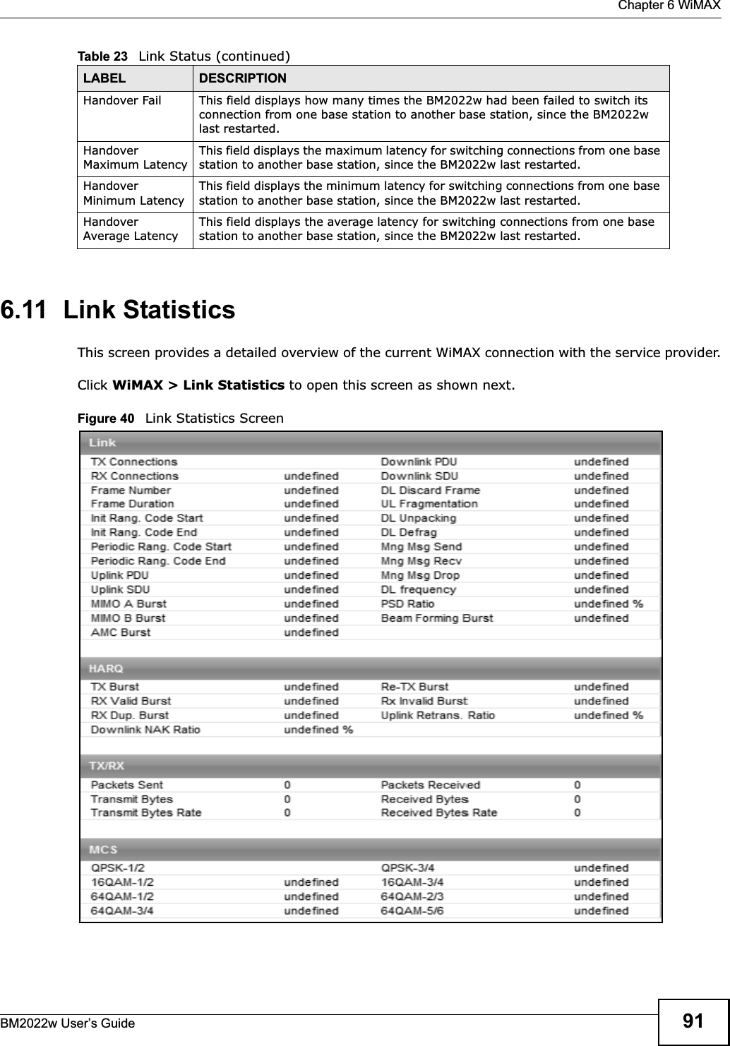  Chapter 6 WiMAXBM2022w User’s Guide 916.11  Link StatisticsThis screen provides a detailed overview of the current WiMAX connection with the service provider.Click WiMAX &gt; Link Statistics to open this screen as shown next.Figure 40   Link Statistics ScreenHandover Fail This field displays how many times the BM2022w had been failed to switch its connection from one base station to another base station, since the BM2022w last restarted.Handover Maximum LatencyThis field displays the maximum latency for switching connections from one base station to another base station, since the BM2022w last restarted. Handover Minimum LatencyThis field displays the minimum latency for switching connections from one base station to another base station, since the BM2022w last restarted. Handover Average LatencyThis field displays the average latency for switching connections from one base station to another base station, since the BM2022w last restarted. Table 23   Link Status (continued)LABEL DESCRIPTION