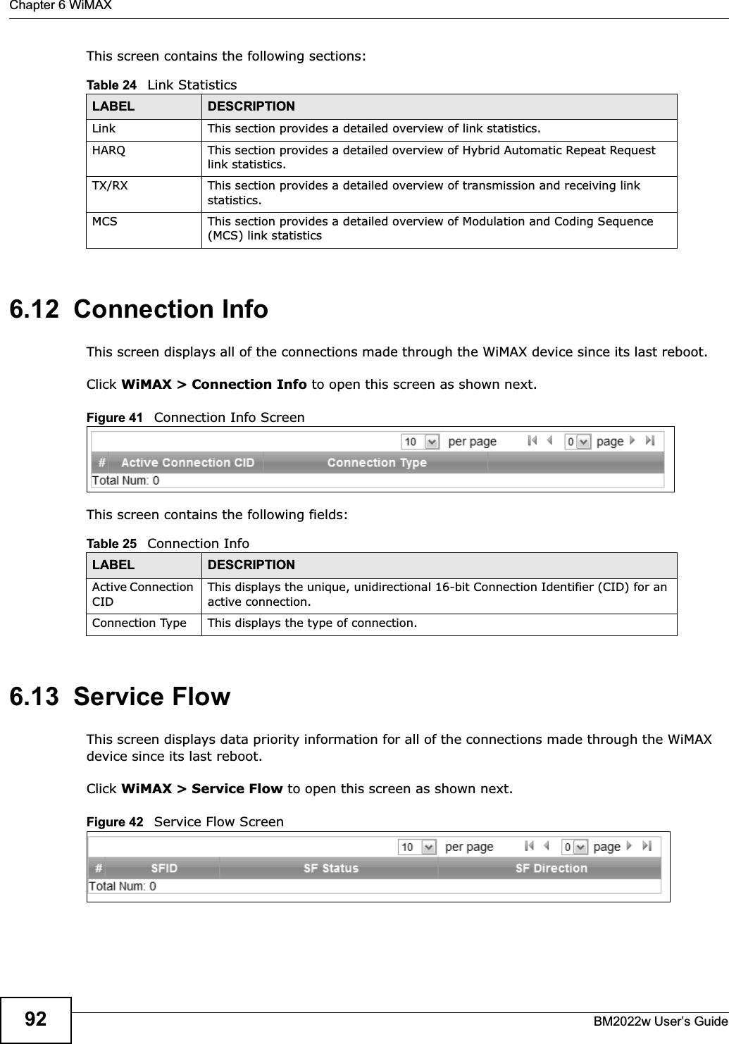 Chapter 6 WiMAXBM2022w User’s Guide92This screen contains the following sections:6.12  Connection InfoThis screen displays all of the connections made through the WiMAX device since its last reboot.Click WiMAX &gt; Connection Info to open this screen as shown next.Figure 41   Connection Info ScreenThis screen contains the following fields:6.13  Service FlowThis screen displays data priority information for all of the connections made through the WiMAX device since its last reboot.Click WiMAX &gt; Service Flow to open this screen as shown next.Figure 42   Service Flow ScreenTable 24   Link StatisticsLABEL DESCRIPTIONLink This section provides a detailed overview of link statistics.HARQ This section provides a detailed overview of Hybrid Automatic Repeat Request link statistics.TX/RX This section provides a detailed overview of transmission and receiving link statistics.MCS This section provides a detailed overview of Modulation and Coding Sequence (MCS) link statisticsTable 25   Connection InfoLABEL DESCRIPTIONActive Connection CIDThis displays the unique, unidirectional 16-bit Connection Identifier (CID) for an active connection.Connection Type This displays the type of connection.