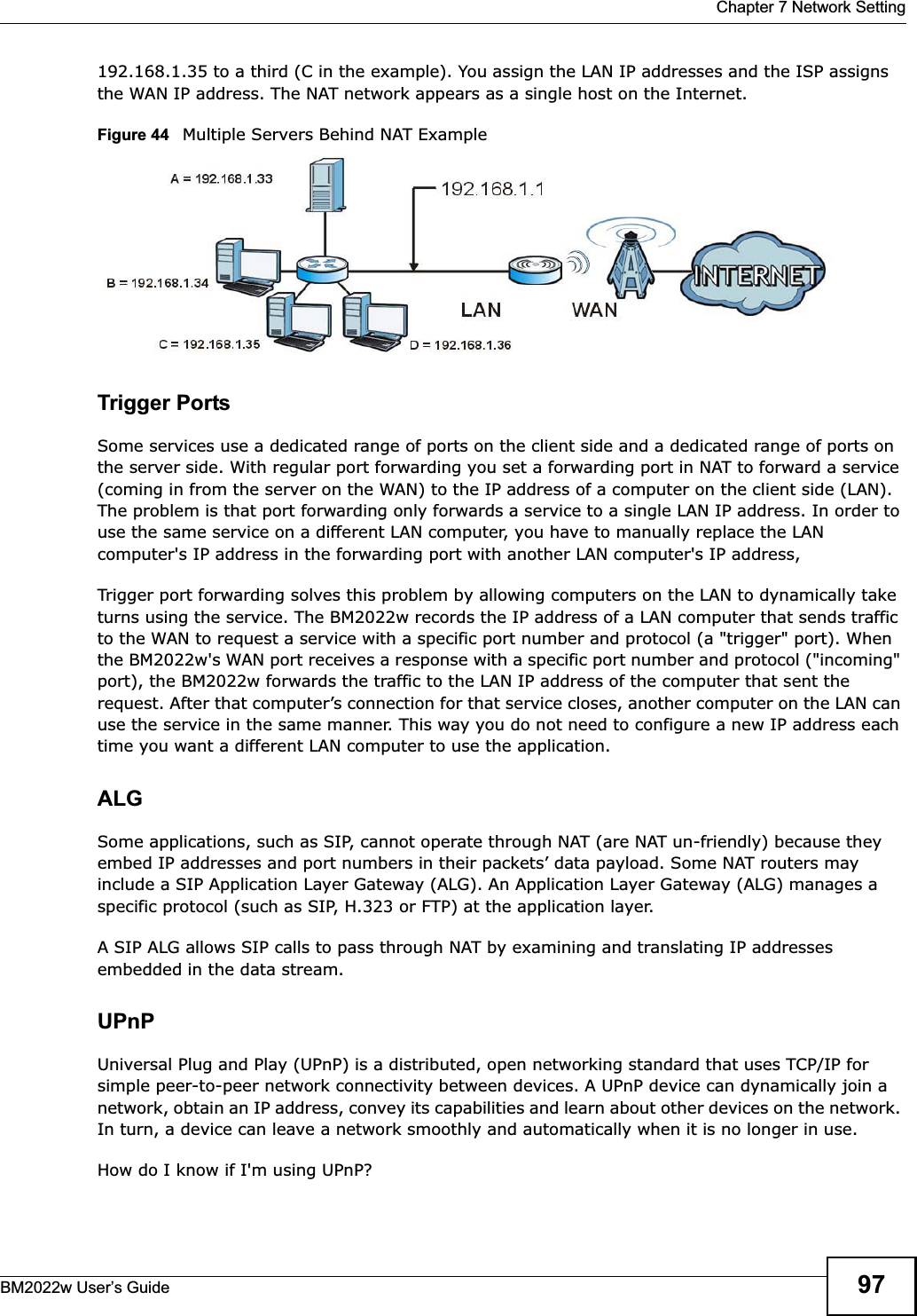  Chapter 7 Network SettingBM2022w User’s Guide 97192.168.1.35 to a third (C in the example). You assign the LAN IP addresses and the ISP assigns the WAN IP address. The NAT network appears as a single host on the Internet.Figure 44   Multiple Servers Behind NAT ExampleTrigger PortsSome services use a dedicated range of ports on the client side and a dedicated range of ports on the server side. With regular port forwarding you set a forwarding port in NAT to forward a service (coming in from the server on the WAN) to the IP address of a computer on the client side (LAN). The problem is that port forwarding only forwards a service to a single LAN IP address. In order to use the same service on a different LAN computer, you have to manually replace the LAN computer&apos;s IP address in the forwarding port with another LAN computer&apos;s IP address, Trigger port forwarding solves this problem by allowing computers on the LAN to dynamically take turns using the service. The BM2022w records the IP address of a LAN computer that sends traffic to the WAN to request a service with a specific port number and protocol (a &quot;trigger&quot; port). When the BM2022w&apos;s WAN port receives a response with a specific port number and protocol (&quot;incoming&quot; port), the BM2022w forwards the traffic to the LAN IP address of the computer that sent the request. After that computer’s connection for that service closes, another computer on the LAN can use the service in the same manner. This way you do not need to configure a new IP address each time you want a different LAN computer to use the application.ALGSome applications, such as SIP, cannot operate through NAT (are NAT un-friendly) because they embed IP addresses and port numbers in their packets’ data payload. Some NAT routers may include a SIP Application Layer Gateway (ALG). An Application Layer Gateway (ALG) manages a specific protocol (such as SIP, H.323 or FTP) at the application layer. A SIP ALG allows SIP calls to pass through NAT by examining and translating IP addresses embedded in the data stream.UPnPUniversal Plug and Play (UPnP) is a distributed, open networking standard that uses TCP/IP for simple peer-to-peer network connectivity between devices. A UPnP device can dynamically join a network, obtain an IP address, convey its capabilities and learn about other devices on the network. In turn, a device can leave a network smoothly and automatically when it is no longer in use.How do I know if I&apos;m using UPnP? 