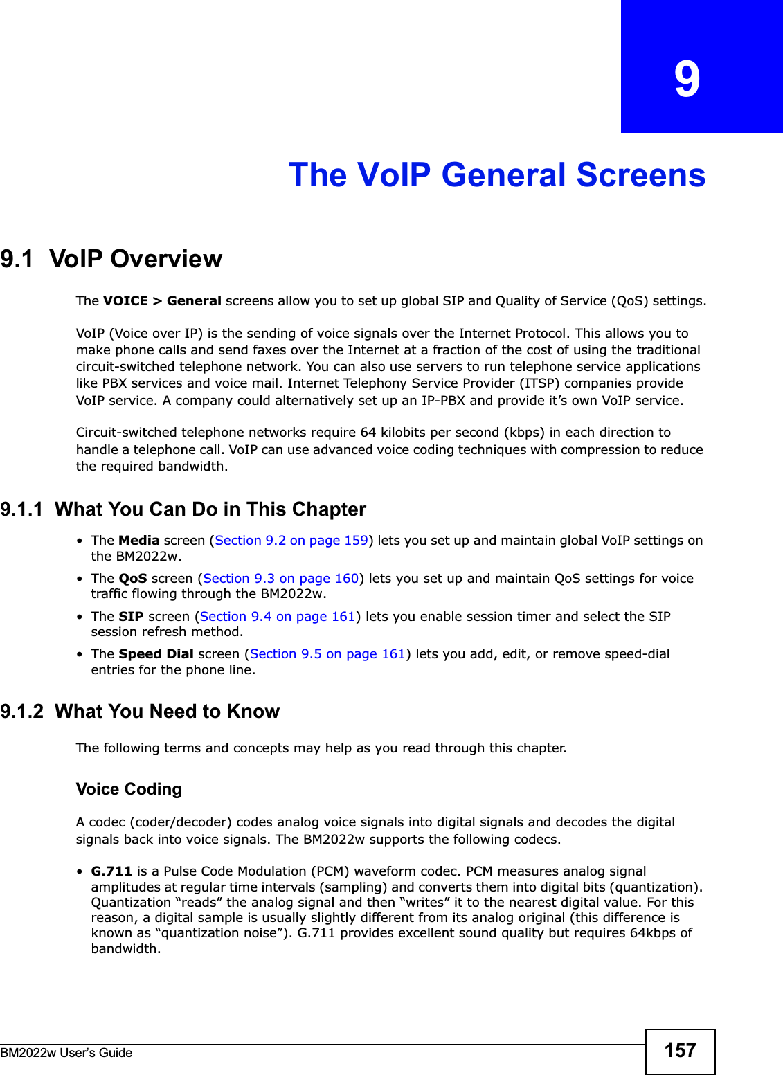 BM2022w User’s Guide 157CHAPTER   9The VoIP General Screens9.1  VoIP OverviewThe VOICE &gt; General screens allow you to set up global SIP and Quality of Service (QoS) settings.VoIP (Voice over IP) is the sending of voice signals over the Internet Protocol. This allows you to make phone calls and send faxes over the Internet at a fraction of the cost of using the traditional circuit-switched telephone network. You can also use servers to run telephone service applications like PBX services and voice mail. Internet Telephony Service Provider (ITSP) companies provide VoIP service. A company could alternatively set up an IP-PBX and provide it’s own VoIP service.Circuit-switched telephone networks require 64 kilobits per second (kbps) in each direction to handle a telephone call. VoIP can use advanced voice coding techniques with compression to reduce the required bandwidth.9.1.1  What You Can Do in This Chapter•The Media screen (Section 9.2 on page 159) lets you set up and maintain global VoIP settings on the BM2022w.•The QoS screen (Section 9.3 on page 160) lets you set up and maintain QoS settings for voice traffic flowing through the BM2022w.•The SIP screen (Section 9.4 on page 161) lets you enable session timer and select the SIP session refresh method.•The Speed Dial screen (Section 9.5 on page 161) lets you add, edit, or remove speed-dial entries for the phone line.9.1.2  What You Need to KnowThe following terms and concepts may help as you read through this chapter.Voice CodingA codec (coder/decoder) codes analog voice signals into digital signals and decodes the digital signals back into voice signals. The BM2022w supports the following codecs.•G.711 is a Pulse Code Modulation (PCM) waveform codec. PCM measures analog signal amplitudes at regular time intervals (sampling) and converts them into digital bits (quantization). Quantization “reads” the analog signal and then “writes” it to the nearest digital value. For this reason, a digital sample is usually slightly different from its analog original (this difference is known as “quantization noise”). G.711 provides excellent sound quality but requires 64kbps of bandwidth.