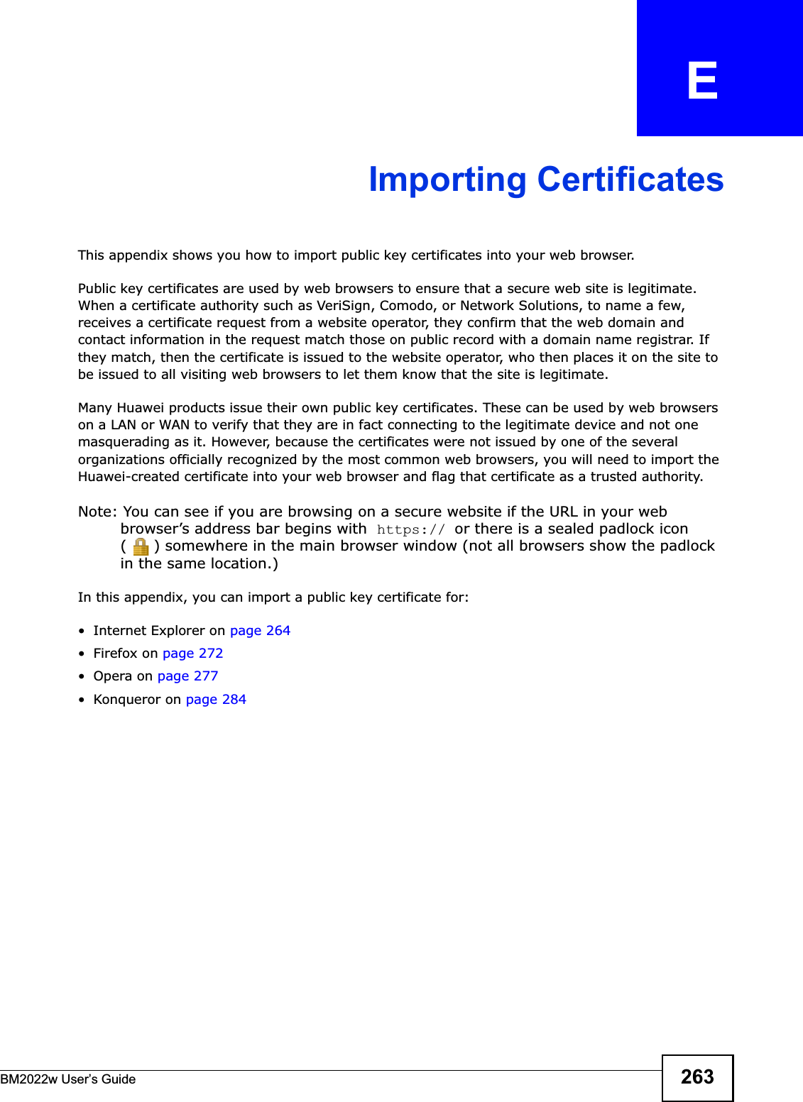 BM2022w User’s Guide 263APPENDIX   EImporting CertificatesThis appendix shows you how to import public key certificates into your web browser. Public key certificates are used by web browsers to ensure that a secure web site is legitimate. When a certificate authority such as VeriSign, Comodo, or Network Solutions, to name a few, receives a certificate request from a website operator, they confirm that the web domain and contact information in the request match those on public record with a domain name registrar. If they match, then the certificate is issued to the website operator, who then places it on the site to be issued to all visiting web browsers to let them know that the site is legitimate.Many Huawei products issue their own public key certificates. These can be used by web browsers on a LAN or WAN to verify that they are in fact connecting to the legitimate device and not one masquerading as it. However, because the certificates were not issued by one of the several organizations officially recognized by the most common web browsers, you will need to import the Huawei-created certificate into your web browser and flag that certificate as a trusted authority.Note: You can see if you are browsing on a secure website if the URL in your web browser’s address bar begins with  https:// or there is a sealed padlock icon ( ) somewhere in the main browser window (not all browsers show the padlock in the same location.)In this appendix, you can import a public key certificate for:• Internet Explorer on page 264•Firefox on page 272•Opera on page 277• Konqueror on page 284