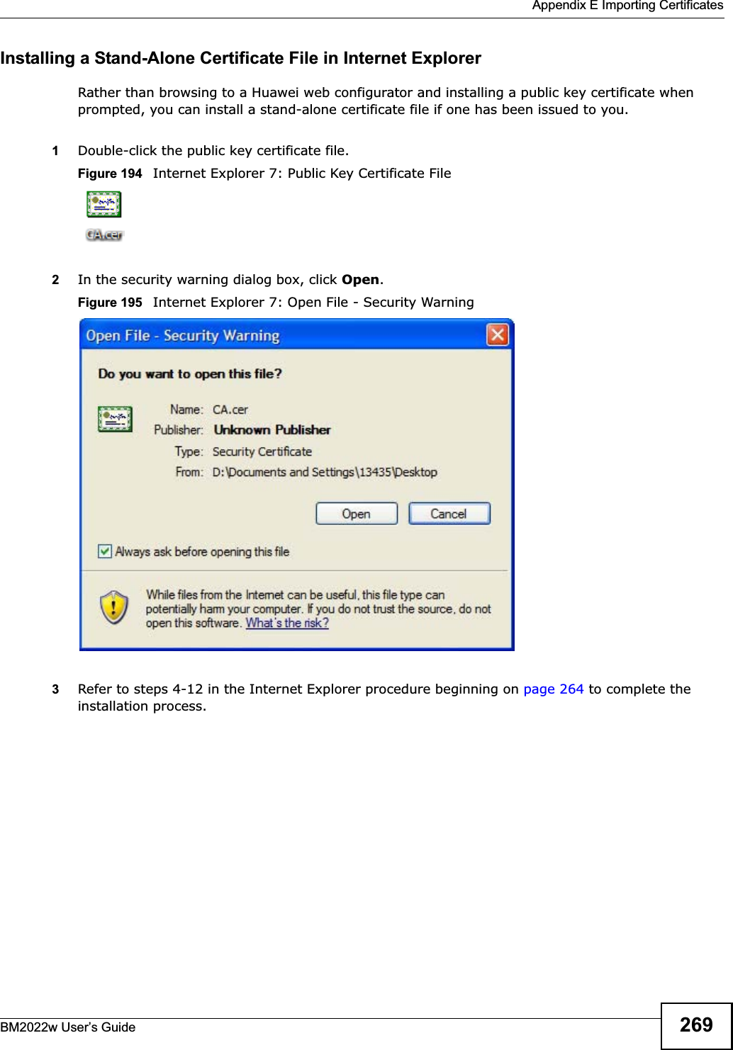  Appendix E Importing CertificatesBM2022w User’s Guide 269Installing a Stand-Alone Certificate File in Internet ExplorerRather than browsing to a Huawei web configurator and installing a public key certificate when prompted, you can install a stand-alone certificate file if one has been issued to you.1Double-click the public key certificate file.Figure 194   Internet Explorer 7: Public Key Certificate File2In the security warning dialog box, click Open.Figure 195   Internet Explorer 7: Open File - Security Warning3Refer to steps 4-12 in the Internet Explorer procedure beginning on page 264 to complete the installation process.