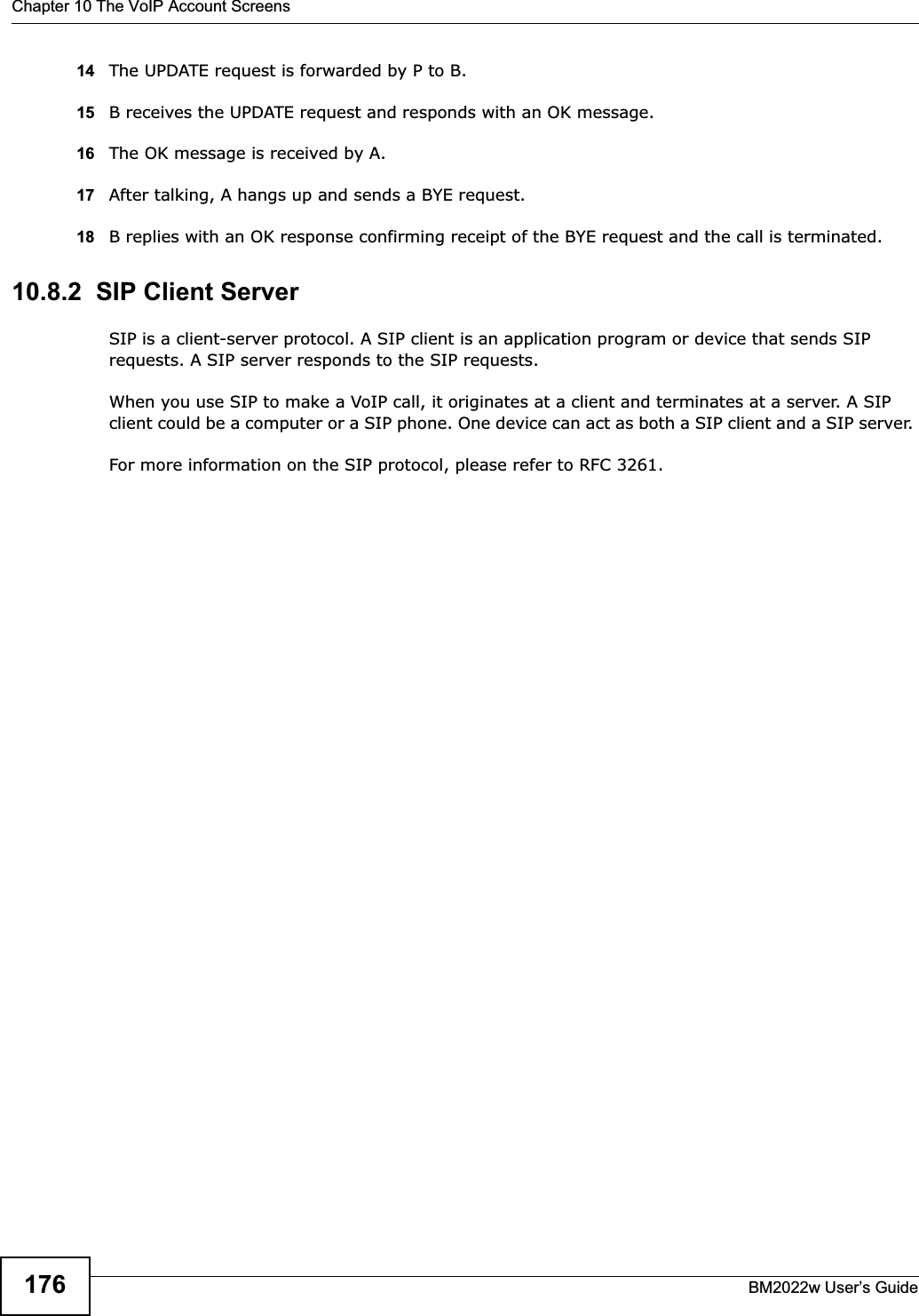 Chapter 10 The VoIP Account ScreensBM2022w User’s Guide17614 The UPDATE request is forwarded by P to B.15 B receives the UPDATE request and responds with an OK message.16 The OK message is received by A.17 After talking, A hangs up and sends a BYE request. 18 B replies with an OK response confirming receipt of the BYE request and the call is terminated.10.8.2  SIP Client ServerSIP is a client-server protocol. A SIP client is an application program or device that sends SIP requests. A SIP server responds to the SIP requests. When you use SIP to make a VoIP call, it originates at a client and terminates at a server. A SIP client could be a computer or a SIP phone. One device can act as both a SIP client and a SIP server. For more information on the SIP protocol, please refer to RFC 3261.