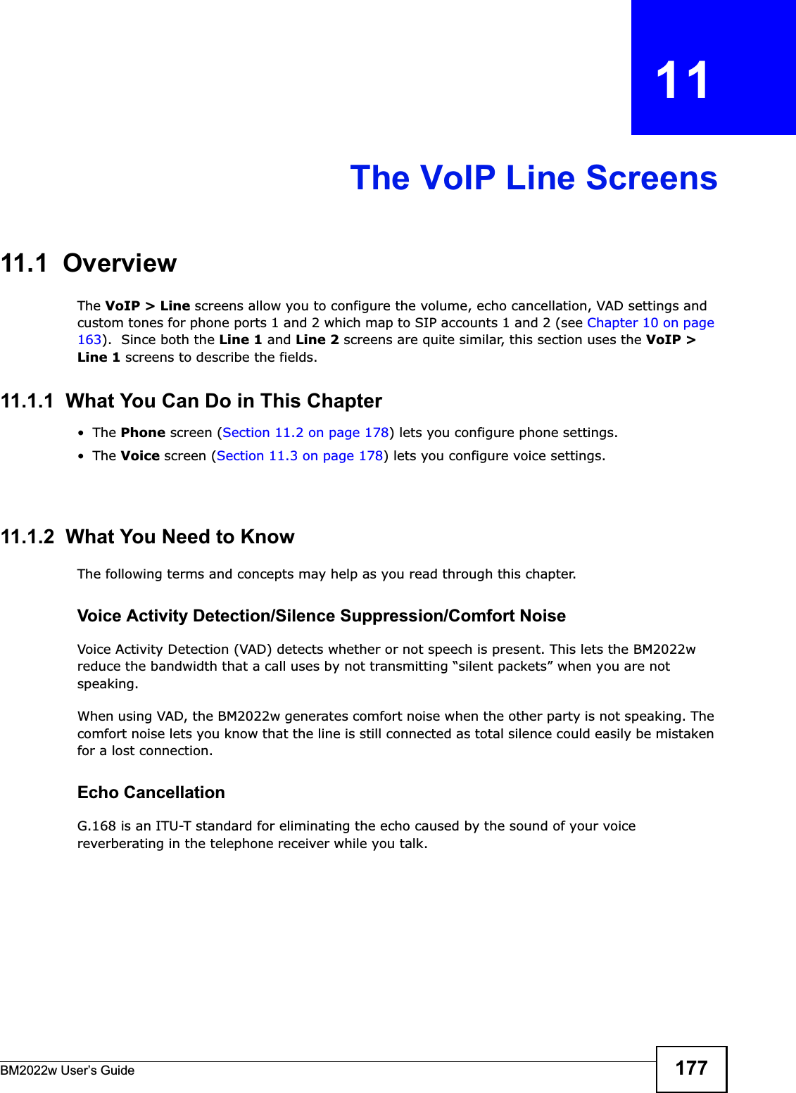 BM2022w User’s Guide 177CHAPTER   11The VoIP Line Screens11.1  OverviewThe VoIP &gt; Line screens allow you to configure the volume, echo cancellation, VAD settings and custom tones for phone ports 1 and 2 which map to SIP accounts 1 and 2 (see Chapter 10 on page 163).  Since both the Line 1 and Line 2 screens are quite similar, this section uses the VoIP &gt; Line 1 screens to describe the fields.11.1.1  What You Can Do in This Chapter•The Phone screen (Section 11.2 on page 178) lets you configure phone settings.•The Voice screen (Section 11.3 on page 178) lets you configure voice settings.•The Region screen (Section 11.4 on page 179) lets you configure which country of the world the BM2022w is in.11.1.2  What You Need to KnowThe following terms and concepts may help as you read through this chapter.Voice Activity Detection/Silence Suppression/Comfort NoiseVoice Activity Detection (VAD) detects whether or not speech is present. This lets the BM2022w reduce the bandwidth that a call uses by not transmitting “silent packets” when you are not speaking.When using VAD, the BM2022w generates comfort noise when the other party is not speaking. The comfort noise lets you know that the line is still connected as total silence could easily be mistaken for a lost connection.Echo Cancellation G.168 is an ITU-T standard for eliminating the echo caused by the sound of your voice reverberating in the telephone receiver while you talk.