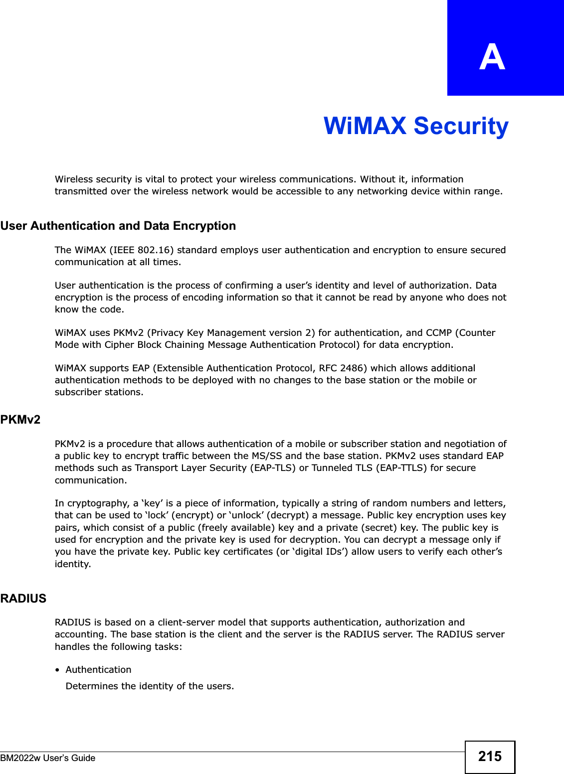 BM2022w User’s Guide 215APPENDIX   AWiMAX SecurityWireless security is vital to protect your wireless communications. Without it, information transmitted over the wireless network would be accessible to any networking device within range.User Authentication and Data EncryptionThe WiMAX (IEEE 802.16) standard employs user authentication and encryption to ensure secured communication at all times.User authentication is the process of confirming a user’s identity and level of authorization. Data encryption is the process of encoding information so that it cannot be read by anyone who does not know the code. WiMAX uses PKMv2 (Privacy Key Management version 2) for authentication, and CCMP (Counter Mode with Cipher Block Chaining Message Authentication Protocol) for data encryption. WiMAX supports EAP (Extensible Authentication Protocol, RFC 2486) which allows additional authentication methods to be deployed with no changes to the base station or the mobile or subscriber stations.PKMv2PKMv2 is a procedure that allows authentication of a mobile or subscriber station and negotiation of a public key to encrypt traffic between the MS/SS and the base station. PKMv2 uses standard EAP methods such as Transport Layer Security (EAP-TLS) or Tunneled TLS (EAP-TTLS) for secure communication.In cryptography, a ‘key’ is a piece of information, typically a string of random numbers and letters, that can be used to ‘lock’ (encrypt) or ‘unlock’ (decrypt) a message. Public key encryption uses key pairs, which consist of a public (freely available) key and a private (secret) key. The public key is used for encryption and the private key is used for decryption. You can decrypt a message only if you have the private key. Public key certificates (or ‘digital IDs’) allow users to verify each other’s identity. RADIUSRADIUS is based on a client-server model that supports authentication, authorization and accounting. The base station is the client and the server is the RADIUS server. The RADIUS server handles the following tasks:• Authentication Determines the identity of the users.