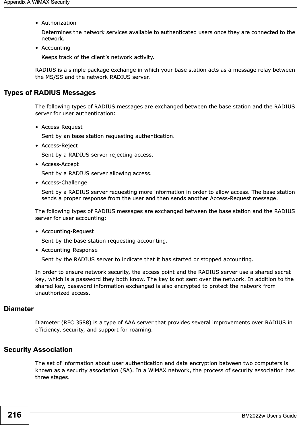 Appendix A WiMAX SecurityBM2022w User’s Guide216•AuthorizationDetermines the network services available to authenticated users once they are connected to the network.• AccountingKeeps track of the client’s network activity. RADIUS is a simple package exchange in which your base station acts as a message relay between the MS/SS and the network RADIUS server. Types of RADIUS MessagesThe following types of RADIUS messages are exchanged between the base station and the RADIUS server for user authentication:• Access-RequestSent by an base station requesting authentication.• Access-RejectSent by a RADIUS server rejecting access.• Access-AcceptSent by a RADIUS server allowing access. • Access-ChallengeSent by a RADIUS server requesting more information in order to allow access. The base station sends a proper response from the user and then sends another Access-Request message. The following types of RADIUS messages are exchanged between the base station and the RADIUS server for user accounting:• Accounting-RequestSent by the base station requesting accounting.• Accounting-ResponseSent by the RADIUS server to indicate that it has started or stopped accounting. In order to ensure network security, the access point and the RADIUS server use a shared secret key, which is a password they both know. The key is not sent over the network. In addition to the shared key, password information exchanged is also encrypted to protect the network from unauthorized access. DiameterDiameter (RFC 3588) is a type of AAA server that provides several improvements over RADIUS in efficiency, security, and support for roaming. Security AssociationThe set of information about user authentication and data encryption between two computers is known as a security association (SA). In a WiMAX network, the process of security association has three stages.