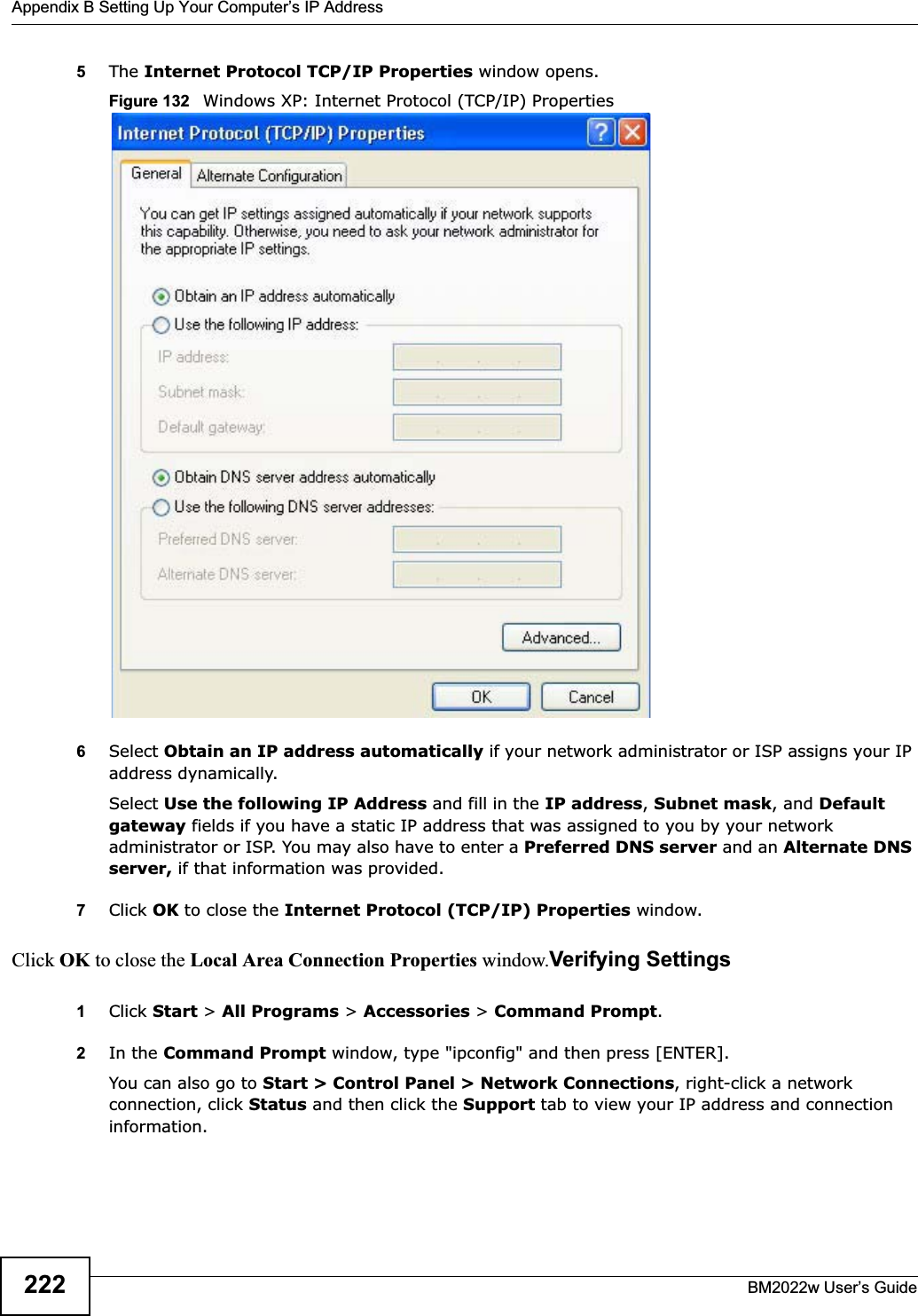 Appendix B Setting Up Your Computer’s IP AddressBM2022w User’s Guide2225The Internet Protocol TCP/IP Properties window opens.Figure 132   Windows XP: Internet Protocol (TCP/IP) Properties6Select Obtain an IP address automatically if your network administrator or ISP assigns your IP address dynamically.Select Use the following IP Address and fill in the IP address,Subnet mask, and Default gateway fields if you have a static IP address that was assigned to you by your network administrator or ISP. You may also have to enter a Preferred DNS server and an Alternate DNSserver, if that information was provided.7Click OK to close the Internet Protocol (TCP/IP) Properties window.Click OK to close the Local Area Connection Properties window.Verifying Settings1Click Start &gt; All Programs &gt; Accessories &gt; Command Prompt.2In the Command Prompt window, type &quot;ipconfig&quot; and then press [ENTER]. You can also go to Start &gt; Control Panel &gt; Network Connections, right-click a network connection, click Status and then click the Support tab to view your IP address and connection information.