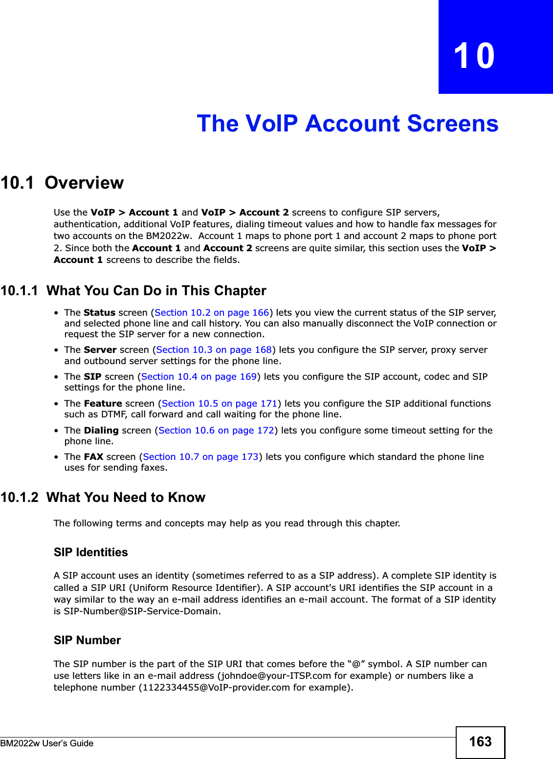 BM2022w User’s Guide 163CHAPTER   10The VoIP Account Screens10.1  OverviewUse the VoIP &gt; Account 1 and VoIP &gt; Account 2 screens to configure SIP servers, authentication, additional VoIP features, dialing timeout values and how to handle fax messages for two accounts on the BM2022w.  Account 1 maps to phone port 1 and account 2 maps to phone port 2. Since both the Account 1 and Account 2 screens are quite similar, this section uses the VoIP &gt; Account 1 screens to describe the fields.10.1.1  What You Can Do in This Chapter•The Status screen (Section 10.2 on page 166) lets you view the current status of the SIP server, and selected phone line and call history. You can also manually disconnect the VoIP connection or request the SIP server for a new connection.•The Server screen (Section 10.3 on page 168) lets you configure the SIP server, proxy server and outbound server settings for the phone line.•The SIP screen (Section 10.4 on page 169) lets you configure the SIP account, codec and SIP settings for the phone line.•The Feature screen (Section 10.5 on page 171) lets you configure the SIP additional functions such as DTMF, call forward and call waiting for the phone line.•The Dialing screen (Section 10.6 on page 172) lets you configure some timeout setting for the phone line.•The FAX screen (Section 10.7 on page 173) lets you configure which standard the phone line uses for sending faxes.10.1.2  What You Need to KnowThe following terms and concepts may help as you read through this chapter.SIP IdentitiesA SIP account uses an identity (sometimes referred to as a SIP address). A complete SIP identity is called a SIP URI (Uniform Resource Identifier). A SIP account&apos;s URI identifies the SIP account in a way similar to the way an e-mail address identifies an e-mail account. The format of a SIP identity is SIP-Number@SIP-Service-Domain.SIP NumberThe SIP number is the part of the SIP URI that comes before the “@” symbol. A SIP number can use letters like in an e-mail address (johndoe@your-ITSP.com for example) or numbers like a telephone number (1122334455@VoIP-provider.com for example).