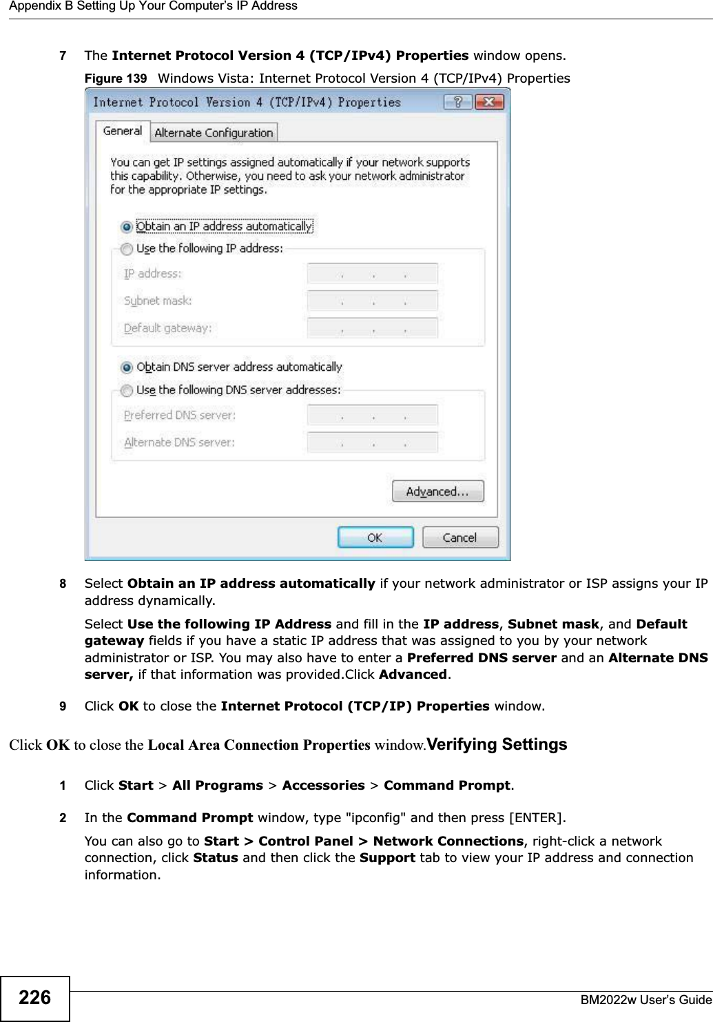 Appendix B Setting Up Your Computer’s IP AddressBM2022w User’s Guide2267The Internet Protocol Version 4 (TCP/IPv4) Properties window opens.Figure 139   Windows Vista: Internet Protocol Version 4 (TCP/IPv4) Properties8Select Obtain an IP address automatically if your network administrator or ISP assigns your IP address dynamically.Select Use the following IP Address and fill in the IP address,Subnet mask, and Default gateway fields if you have a static IP address that was assigned to you by your network administrator or ISP. You may also have to enter a Preferred DNS server and an Alternate DNSserver, if that information was provided.Click Advanced.9Click OK to close the Internet Protocol (TCP/IP) Properties window.Click OK to close the Local Area Connection Properties window.Verifying Settings1Click Start &gt; All Programs &gt; Accessories &gt; Command Prompt.2In the Command Prompt window, type &quot;ipconfig&quot; and then press [ENTER]. You can also go to Start &gt; Control Panel &gt; Network Connections, right-click a network connection, click Status and then click the Support tab to view your IP address and connection information.