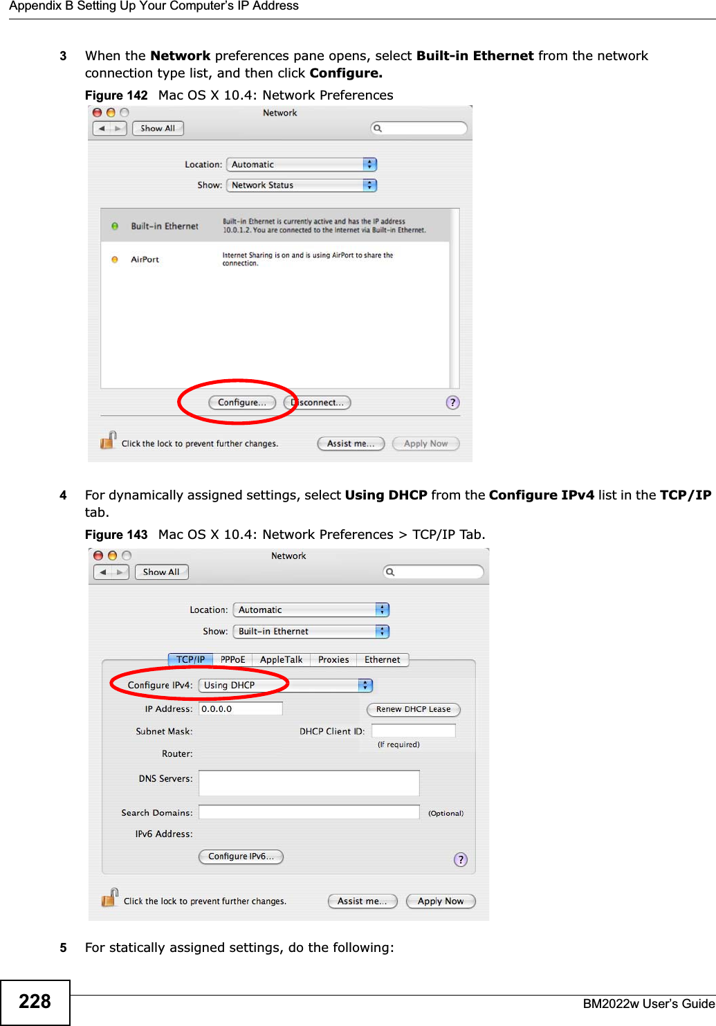 Appendix B Setting Up Your Computer’s IP AddressBM2022w User’s Guide2283When the Network preferences pane opens, select Built-in Ethernet from the network connection type list, and then click Configure.Figure 142   Mac OS X 10.4: Network Preferences4For dynamically assigned settings, select Using DHCP from the Configure IPv4 list in the TCP/IPtab.Figure 143   Mac OS X 10.4: Network Preferences &gt; TCP/IP Tab.5For statically assigned settings, do the following: