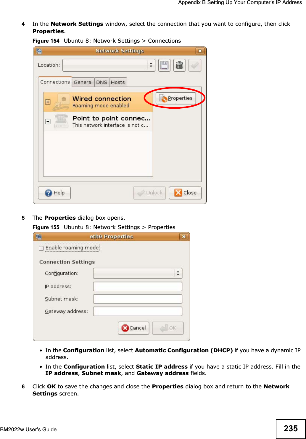  Appendix B Setting Up Your Computer’s IP AddressBM2022w User’s Guide 2354In the Network Settings window, select the connection that you want to configure, then click Properties.Figure 154   Ubuntu 8: Network Settings &gt; Connections5The Properties dialog box opens.Figure 155   Ubuntu 8: Network Settings &gt; Properties•In the Configuration list, select Automatic Configuration (DHCP) if you have a dynamic IP address.•In the Configuration list, select Static IP address if you have a static IP address. Fill in the IP address,Subnet mask, and Gateway address fields. 6Click OK to save the changes and close the Properties dialog box and return to the Network Settings screen. 