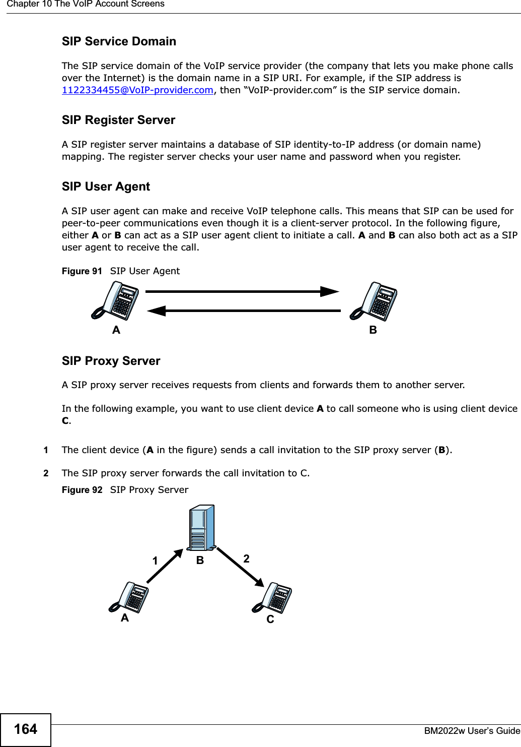Chapter 10 The VoIP Account ScreensBM2022w User’s Guide164SIP Service DomainThe SIP service domain of the VoIP service provider (the company that lets you make phone calls over the Internet) is the domain name in a SIP URI. For example, if the SIP address is 1122334455@VoIP-provider.com, then “VoIP-provider.com” is the SIP service domain.SIP Register ServerA SIP register server maintains a database of SIP identity-to-IP address (or domain name) mapping. The register server checks your user name and password when you register. SIP User AgentA SIP user agent can make and receive VoIP telephone calls. This means that SIP can be used for peer-to-peer communications even though it is a client-server protocol. In the following figure, either A or B can act as a SIP user agent client to initiate a call. A and B can also both act as a SIP user agent to receive the call.Figure 91   SIP User AgentSIP Proxy ServerA SIP proxy server receives requests from clients and forwards them to another server.In the following example, you want to use client device A to call someone who is using client device C.1The client device (A in the figure) sends a call invitation to the SIP proxy server (B).2The SIP proxy server forwards the call invitation to C.Figure 92   SIP Proxy ServerABACB12