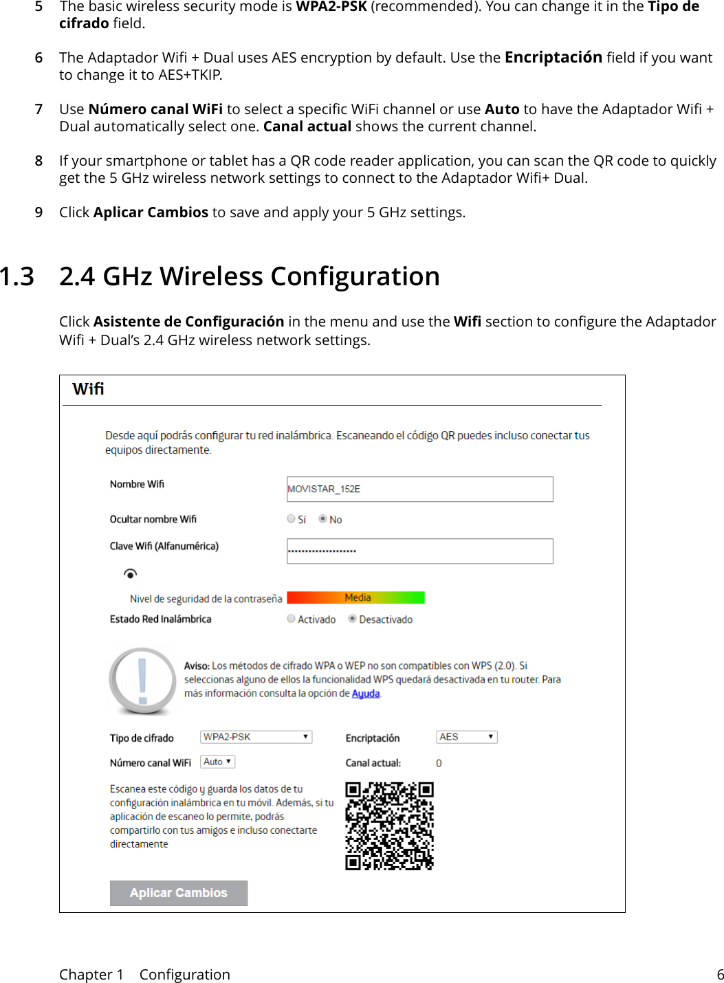 Chapter 1    Configuration 65 The basic wireless security mode is WPA2-PSK (recommended). You can change it in the Tipo de cifrado field. 6The Adaptador Wifi + Dual uses AES encryption by default. Use the Encriptación field if you want to change it to AES+TKIP.7Use Número canal WiFi to select a specific WiFi channel or use Auto to have the Adaptador Wifi + Dual automatically select one. Canal actual shows the current channel.8If your smartphone or tablet has a QR code reader application, you can scan the QR code to quickly get the 5 GHz wireless network settings to connect to the Adaptador Wifi+ Dual.9Click Aplicar Cambios to save and apply your 5 GHz settings.1.3  2.4 GHz Wireless ConfigurationClick Asistente de Configuración in the menu and use the Wifi section to configure the Adaptador Wifi + Dual’s 2.4 GHz wireless network settings.