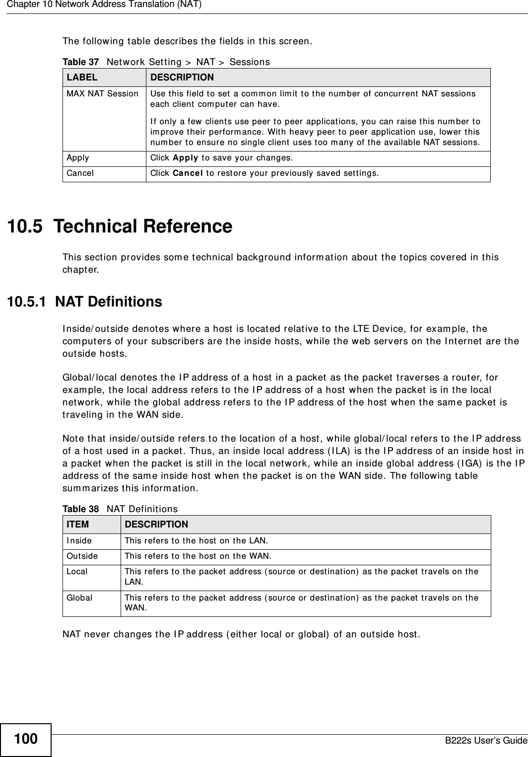 Chapter 10 Network Address Translation (NAT)B222s User’s Guide100The following t able describes t he fields in t his screen.10.5  Technical ReferenceThis sect ion provides som e t echnical background inform ation about t he t opics covered in t his chapt er.10.5.1  NAT DefinitionsI nside/ out side denot es where a host is located relat ive t o t he LTE Device, for exam ple, t he com puters of your subscribers are the inside hosts, while t he web servers on the I nt ernet  are the out side host s. Global/ local denot es the I P address of a host  in a packet  as t he packet traverses a r out er, for exam ple, t he local address refers t o the I P address of a host  when the packet is in t he local network, while t he global address refers t o t he I P address of t he host w hen t he sam e packet  is traveling in t he WAN side. Note that  inside/ out side refers t o t he locat ion of a host , while global/ local refers t o the I P address of a host used in a packet . Thus, an inside local addr ess ( I LA)  is the I P addr ess of an inside host in a packet  when t he packet  is st ill in t he local network, while an inside global address ( I GA)  is t he I P address of the sam e inside host when t he packet  is on t he WAN side. The following t able sum m arizes t his inform ation.NAT never changes the I P addr ess ( either local or global)  of an out side host.Table 37   Network Sett ing &gt;  NAT &gt;  SessionsLABEL DESCRIPTIONMAX NAT Session Use this field to set a com m on lim it  t o t he num ber of concurrent  NAT sessions each client  com put er can have.I f only a few clients use peer t o peer applications, you can raise t his num ber t o im prove t heir perform ance. With heavy peer to peer applicat ion use, lower t his num ber t o ensure no single client uses t oo m any of t he available NAT sessions.Apply Click Apply t o save your  changes.Cancel Click Ca nce l t o rest ore your  previously saved set t ings.Table 38   NAT Definit ionsITEM DESCRIPTIONI nside This refers t o t he host on t he LAN.Outside This refers t o t he host  on t he WAN.Local This refers t o t he packet  addr ess ( sour ce or dest inat ion)  as t he packet  travels on t he LAN.Global This refers t o t he packet address ( sour ce or dest inat ion)  as t he packet  travels on t he WAN.
