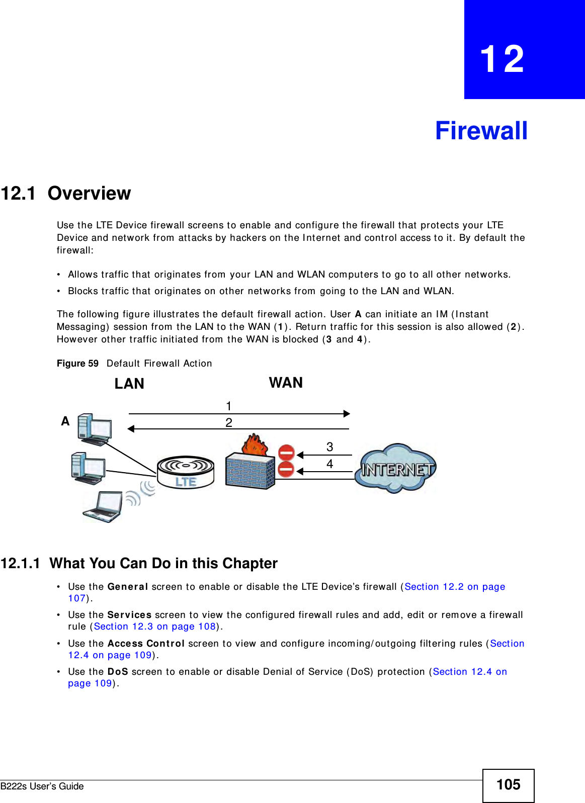 B222s User’s Guide 105CHAPTER   12Firewall12.1  OverviewUse t he LTE Device firewall screens to enable and configure the firewall that  protect s your LTE Device and network fr om  at t acks by hacker s on t he I nt ernet and cont rol access t o it. By default the firewall:• Allows traffic t hat  originat es from  your LAN and WLAN com put ers t o go t o all ot her networks. • Blocks t raffic t hat  originat es on ot her networks from  going t o the LAN and WLAN. The following figure illust rat es t he default  fir ewall act ion. User A can initiat e an I M ( I nst ant  Messaging) session from  the LAN to t he WAN (1) . Ret urn traffic for  t his session is also allowed ( 2) . However other t raffic init iated from  t he WAN is blocked ( 3 and 4) .Figure 59   Default  Firewall Act ion12.1.1  What You Can Do in this Chapter• Use the Genera l screen t o enable or disable t he LTE Device’s firewall (Sect ion 12.2 on page 107) .• Use the Ser vices screen to view  t he configur ed firewall rules and add, edit or rem ove a firewall rule ( Sect ion 12.3 on page 108) .• Use the Access Cont rol screen t o view and configure incom ing/ out going filt ering rules ( Sect ion 12.4 on page 109) . • Use the DoS screen to enable or disable Denial of Service ( DoS)  prot ection ( Sect ion 12.4 on page 109) . WANLAN3412A