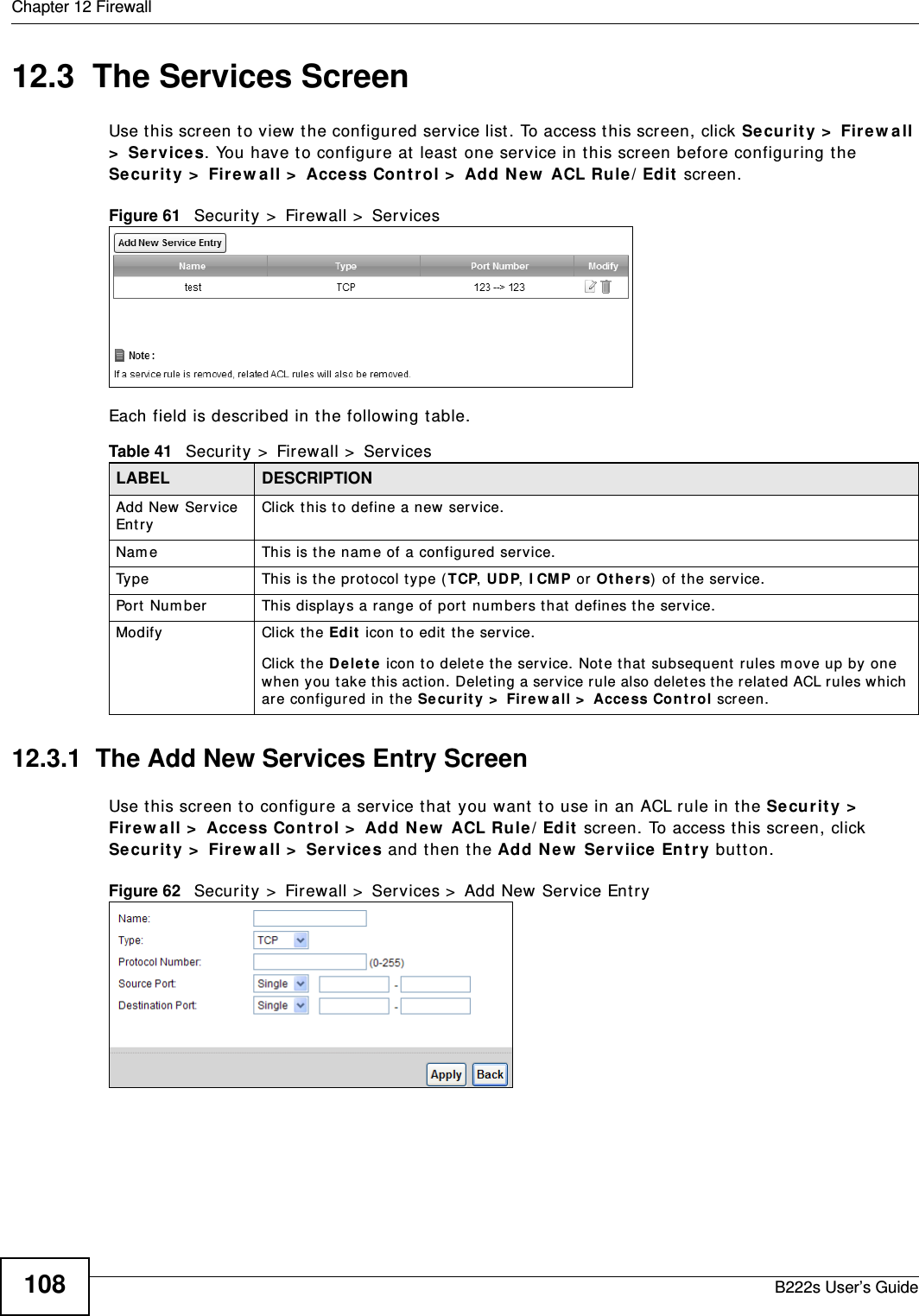 Chapter 12 FirewallB222s User’s Guide10812.3  The Services ScreenUse t his screen t o view the configured service list . To access t his screen, click Securit y &gt;  Fire w all &gt;  Ser vices. You have to configure at  least one ser vice in this screen before configuring t he Security &gt;  Fir e w a ll &gt;  Access Con t rol &gt;  Add N ew  ACL Rule/ Edit  screen.Figure 61   Secur it y &gt;  Firewall &gt;  Ser vicesEach field is described in t he following t able.12.3.1  The Add New Services Entry ScreenUse t his screen t o configure a service t hat  you want  t o use in an ACL rule in t he Secur it y &gt;  Fir e w a ll &gt;  Access Con t rol &gt;  Add N e w  ACL Rule/ Edit  screen. To access t his screen, click Security &gt;  Fir e w a ll &gt;  Ser vices and t hen t he Add New  Serviice Ent r y but t on.Figure 62   Secur it y &gt;  Firewall &gt;  Services &gt;  Add New Service EntryTable 41   Security &gt;  Firewall &gt;  ServicesLABEL DESCRIPTIONAdd New  Service Ent ryClick t his t o define a new service.Nam e This is t he nam e of a configured service.Ty p e This is t he prot ocol t ype ( TCP, UD P, I CMP or Ot h e rs) of t he service.Por t  Num ber This displays a range of port num bers t hat  defines t he service.Modify Click the Ed it  icon t o edit  t he ser vice.Click t he D e le t e icon to delet e the ser vice. Not e t hat  subsequent  rules m ov e up by one when you take t his action. Delet ing a serv ice rule also deletes t he relat ed ACL rules which are configured in t he Secur it y  &gt;  Fire w all &gt;  Acce ss Cont r ol screen.
