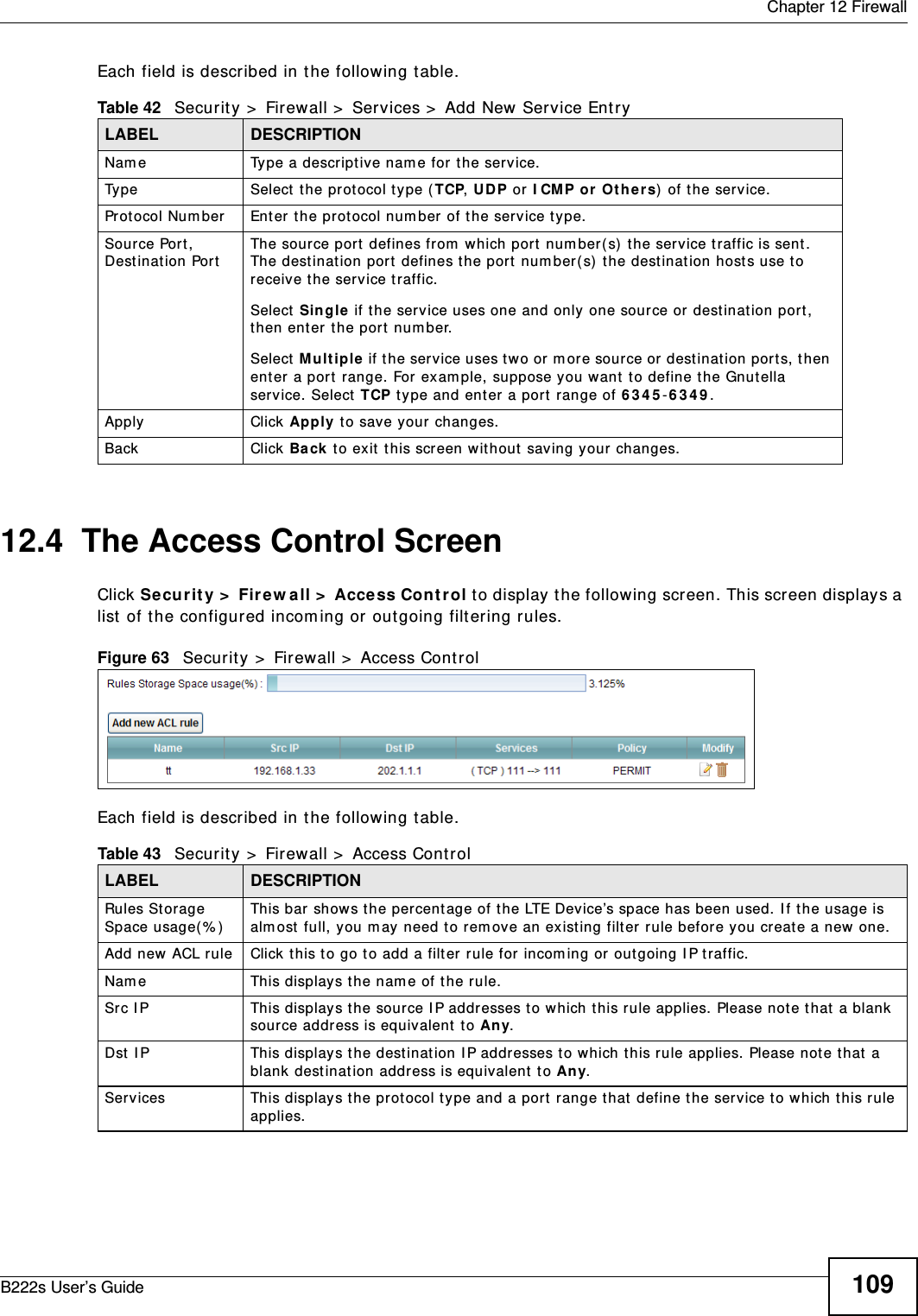  Chapter 12 FirewallB222s User’s Guide 109Each field is described in t he following t able.12.4  The Access Control ScreenClick Securit y &gt;  Fir ew all &gt;  Access Con t rol t o display t he following screen. This screen displays a list of the configured incom ing or out going filt ering rules. Figure 63   Secur it y &gt;  Firewall &gt;  Access Cont rolEach field is described in t he following t able.Table 42   Security &gt;  Firewall &gt;  Services &gt;  Add New Service Ent ryLABEL DESCRIPTIONNam e Type a descriptive nam e for t he service.Ty p e Select the prot ocol t ype ( TCP, UDP or I CMP or Oth er s)  of the service.Prot ocol Num ber Ent er the prot ocol num ber of t he service type.Source Port, Dest inat ion Por tThe source port defines from  which port num ber( s) t he ser vice t raffic is sent . The destinat ion port  defines t he port  num ber(s)  t he dest inat ion host s use t o receive t he service t raffic.Select  Single if t he service uses one and only  one sour ce or dest ination port , then ent er the port  num ber.Select  M ultiple  if t he ser vice uses t wo or m ore source or  dest inat ion por ts, t hen ent er a port  range. For exam ple, suppose you want  t o define t he Gnutella service. Select TCP t ype and ent er a port  range of 6 3 4 5 -6 3 4 9 .Apply Click Apply t o save you r changes.Back Click  Ba ck t o exit  t his screen wit hout saving your changes.Table 43   Security &gt;  Firewall &gt;  Access ControlLABEL DESCRIPTIONRules Storage Space usage( % )This bar show s t he percent age of t he LTE Device’s space has been used. I f the usage is alm ost full, you m ay need to rem ove an existing filt er r ule before you creat e a new one.Add new ACL rule Click t his t o go t o add a filt er rule for incom ing or out going I P t raffic.Nam e This displays t he nam e of t he rule.Src I P This displays t he source I P addr esses t o w hich t his rule applies. Please note that  a blank source address is equivalent t o Any.Dst I P This displays t he dest inat ion I P addr esses to which t his r ule applies. Please note t hat  a blank destinat ion address is equivalent  t o Any.Services This displays the prot ocol type and a port  range t hat  define t he ser vice t o which t his rule applies.