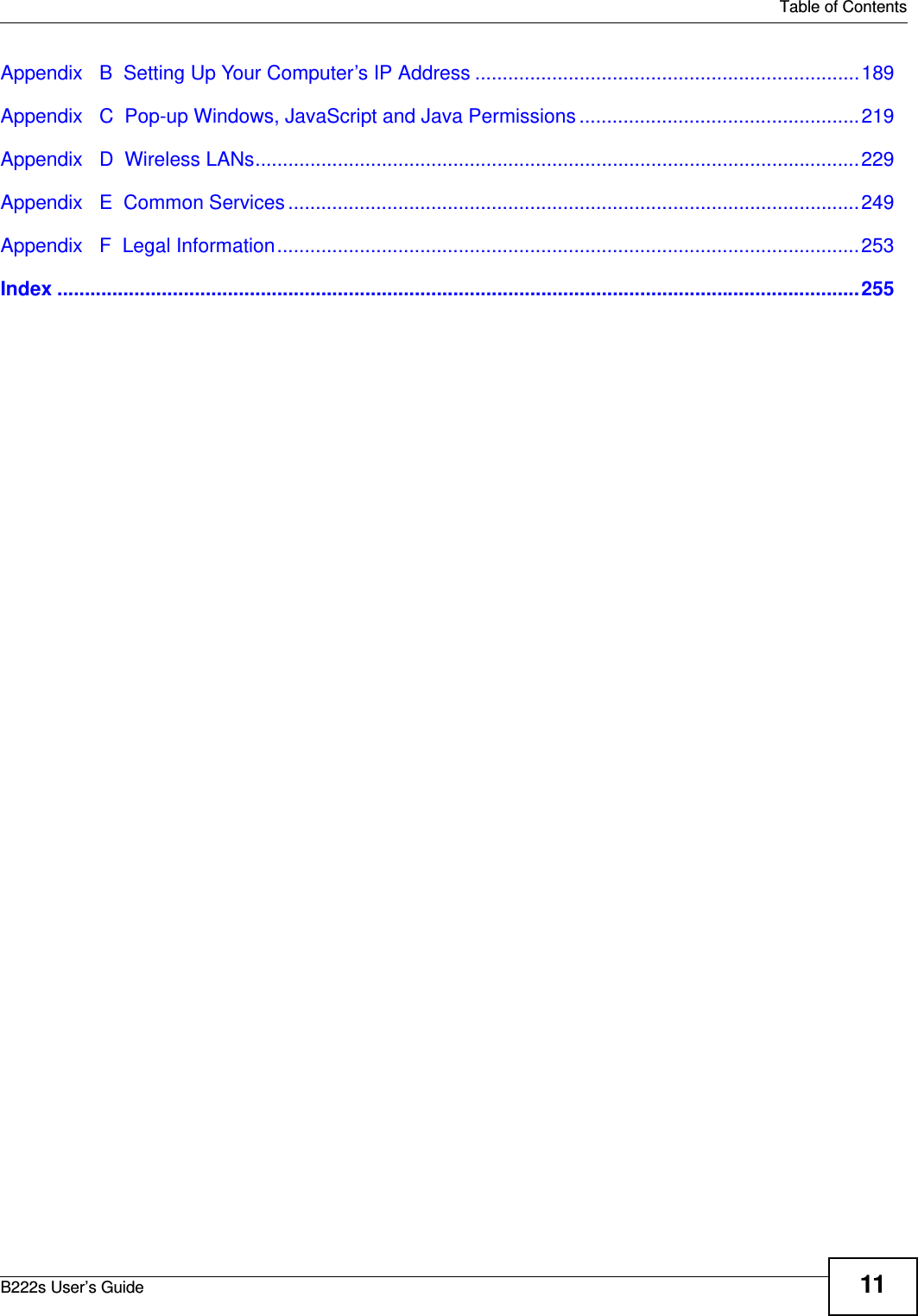   Table of ContentsB222s User’s Guide 11Appendix   B  Setting Up Your Computer’s IP Address ......................................................................189Appendix   C  Pop-up Windows, JavaScript and Java Permissions ...................................................219Appendix   D  Wireless LANs..............................................................................................................229Appendix   E  Common Services ........................................................................................................249Appendix   F  Legal Information..........................................................................................................253Index ..................................................................................................................................................255