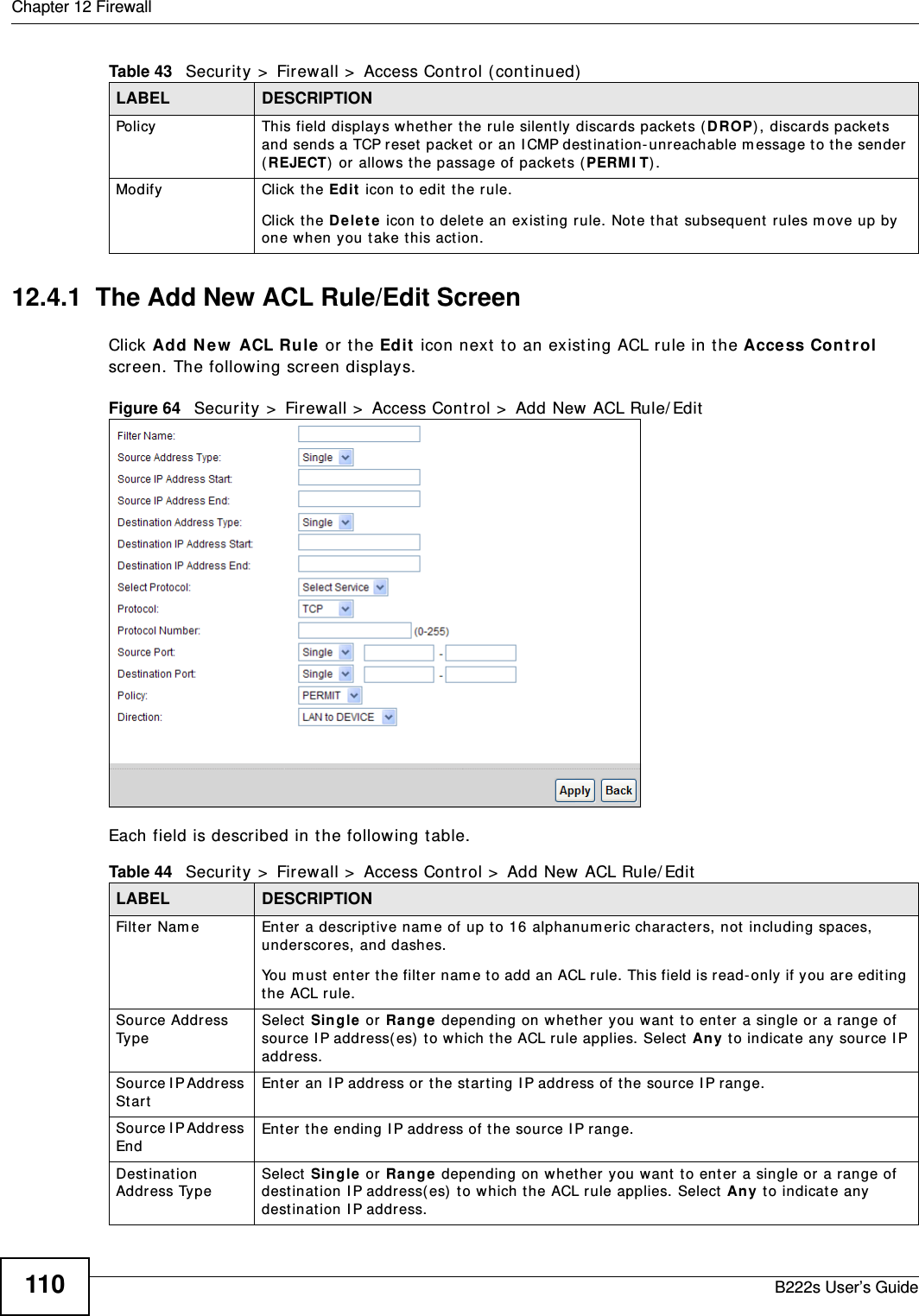 Chapter 12 FirewallB222s User’s Guide11012.4.1  The Add New ACL Rule/Edit ScreenClick Add N ew  ACL Ru le or t he Edit  icon next  t o an existing ACL rule in t he Acce ss Cont rol screen. The following screen displays.Figure 64   Secur it y &gt;  Firewall &gt;  Access Cont rol &gt;  Add New ACL Rule/ EditEach field is described in t he following t able.Policy This field displays whether the rule silent ly discards packet s ( D ROP), discards packet s and sends a TCP reset packet or an I CMP dest inat ion- unreachable m essage t o t he sender (REJECT)  or allows t he passage of packets ( PERM I T) .Modify Click the Ed it  icon to edit  t he rule.Click t he D e le t e icon to delet e an existing rule. Note that  subsequent  rules m ove up by one when y ou t ake this action.Table 43   Security &gt;  Firewall &gt;  Access Control (continued)LABEL DESCRIPTIONTable 44   Security &gt;  Firewall &gt;  Access Control &gt;  Add New ACL Rule/ EditLABEL DESCRIPTIONFilt er Nam e Ent er a descr ipt ive nam e of up t o 16 alphanum eric charact ers, not including spaces, underscores, and dashes. You m ust enter t he filt er nam e t o add an ACL r ule. This field is read- only if you are editing the ACL rule.Source Addr ess Ty p eSelect  Single or Ra nge  depending on w het her you want  to ent er a single or a range of source I P address( es)  t o which the ACL rule applies. Select  Any t o indicate any source I P address.Sour ce I P Addr ess St artEnter an I P address or  t he st art ing I P address of t he source I P range.Sour ce I P Addr ess EndEnter t he ending I P address of t he source I P range.Dest inat ion Address TypeSelect  Single or Ra nge  depending on w het her you want  to ent er a single or a range of destinat ion I P address( es)  t o which t he ACL rule applies. Select Any t o indicat e any destinat ion I P address.