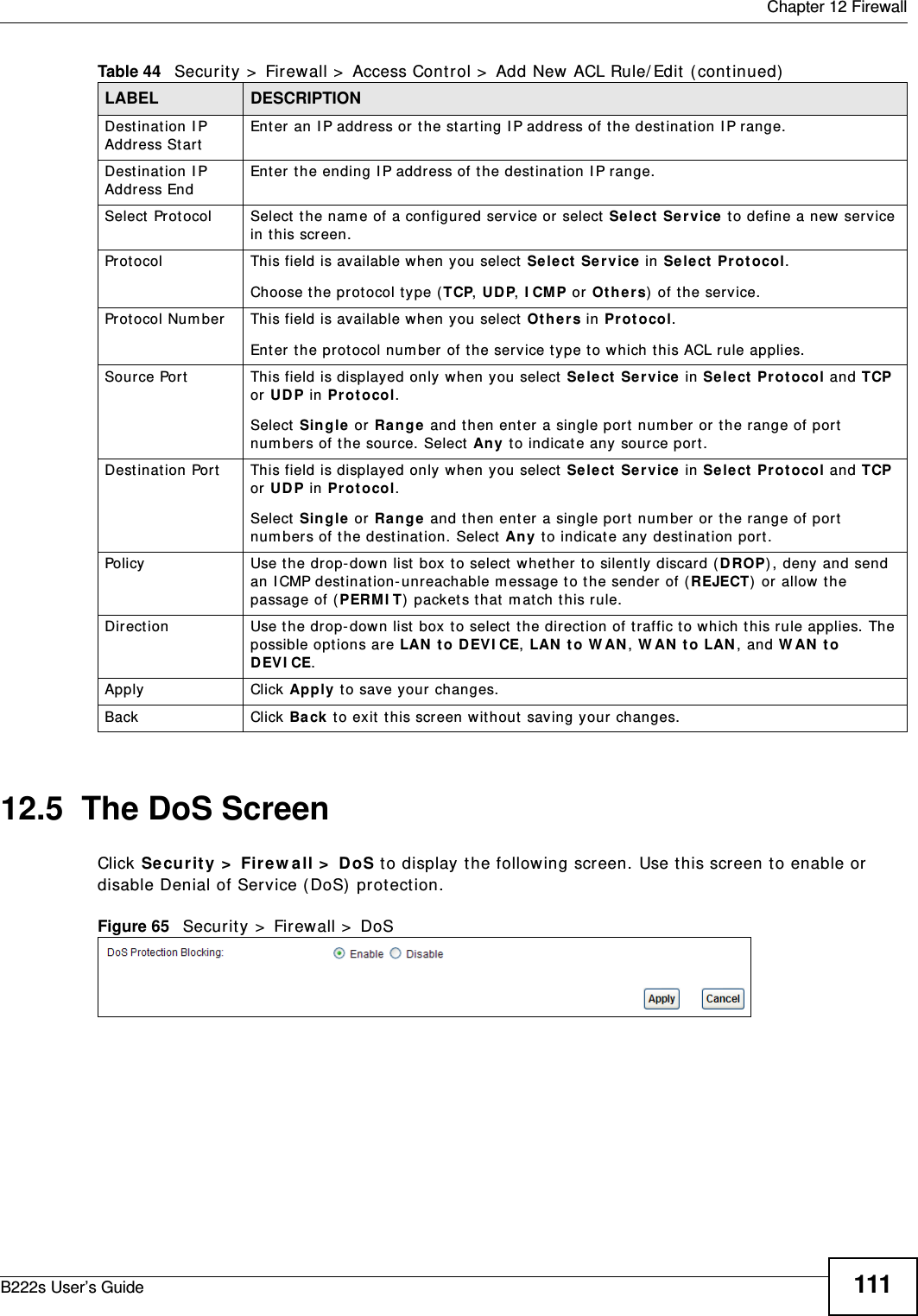  Chapter 12 FirewallB222s User’s Guide 11112.5  The DoS ScreenClick Secur it y  &gt;  Fire w all &gt;  DoS t o display the following screen. Use t his screen t o enable or disable Denial of Service ( DoS)  protect ion. Figure 65   Secur it y &gt;  Firewall &gt;  DoSDest inat ion I P Address St artEnter an I P address or  t he st art ing I P address of t he destination I P range.Dest inat ion I P Address EndEnter t he ending I P address of the destinat ion I P range.Select  Prot ocol Select t he nam e of a configured service or select  Se lect  Ser vice to define a new service in t his screen.Prot ocol This field is available when you select Sele ct  Se r vice in Se lect  Pr ot ocol.Choose the prot ocol t ype (TCP, UDP, I CMP or O t he r s) of t he service.Prot ocol Num ber This field is available when you select Ot he r s in P ro t oco l.Enter t he pr otocol num ber of the service type to w hich t his ACL rule applies.Source Port This field is displayed only when you select Select  Ser vice  in Sele ct  Pr otocol and TCP or UDP in P rot o col.Select  Single or Ra nge  and t hen ent er a single port  num ber or the range of port  num bers of the source. Select  An y t o indicat e any source port.Dest inat ion Por t This field is displayed only when you select Select  Ser vice in Select Pr otocol and TCP or UDP in P rot o col.Select  Single or Ra nge  and t hen ent er a single port  num ber or the range of port  num bers of t he dest inat ion. Select  Any t o indicate any destinat ion port .Policy Use the drop- dow n list  box t o select whether t o silent ly discard ( D ROP) , deny and send an I CMP dest inat ion- unreachable m essage t o the sender  of (REJECT)  or allow  t he passage of ( PERM I T)  packets that  m atch this rule.Direct ion Use t he drop- down list  box to select  t he direction of traffic t o which t his rule applies. The possible options are LAN  t o DEVI CE, LAN  t o W AN , W AN  t o LAN , and W AN t o DEVI CE.Apply Click Apply t o save you r changes.Back Click  Ba ck t o exit  t his screen wit hout saving your changes.Table 44   Security &gt;  Firewall &gt;  Access Control &gt;  Add New ACL Rule/ Edit  ( cont inued)LABEL DESCRIPTION