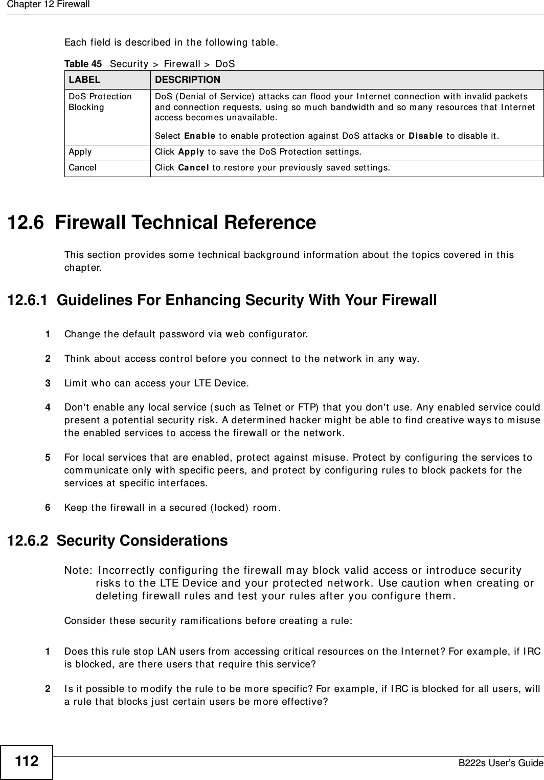 Chapter 12 FirewallB222s User’s Guide112Each field is described in t he following t able.12.6  Firewall Technical ReferenceThis sect ion provides som e t echnical background inform ation about t he t opics covered in t his chapt er.12.6.1  Guidelines For Enhancing Security With Your Firewall1Change t he default  password via web configurat or.2Think about  access control befor e you connect  t o t he net work in any way.3Lim it who can access your LTE Device.4Don&apos;t  enable any local service ( such as Telnet  or FTP)  t hat  you don&apos;t  use. Any enabled service could present  a pot ent ial security  risk. A det erm ined hacker m ight  be able to find creat ive ways to m isuse the enabled services to access t he firewall or t he net work.5For local services t hat  are enabled, pr ot ect against  m isuse. Prot ect by configuring t he ser vices to com municate only wit h specific peers, and protect  by configuring rules t o block packets for  t he services at  specific int erfaces.6Keep t he firewall in a secured (locked)  room .12.6.2  Security ConsiderationsNote:  I ncorrectly configuring t he firewall m ay block valid access or introduce securit y risks to the LTE Device and your protected net work. Use caution when creat ing or delet ing firewall rules and t est  your rules after you configure t hem .Consider t hese securit y ram ifications before creat ing a rule:1Does t his rule stop LAN users from  accessing crit ical r esources on t he I nt ernet ? For exam ple, if I RC is blocked, are t here users t hat  require t his service?2I s it  possible t o m odify t he rule t o be m ore specific? For exam ple, if I RC is blocked for  all users, will a rule t hat  blocks j ust cert ain users be m ore effect ive?Table 45   Security &gt;  Firewall &gt;  DoSLABEL DESCRIPTIONDoS Prot ect ion BlockingDoS ( Denial of Service)  att acks can flood your  I nt ernet  connect ion w it h invalid packets and connection request s, using so m uch bandwidt h and so m any resources t hat I nt ernet access becom es unavailable. Select  En able to enable prot ect ion against DoS at t acks or  D isa ble to disable it .Apply Click Apply to save t he DoS Prot ect ion set t ings.Cancel Click Ca nce l t o rest ore your  previously saved set t ings.