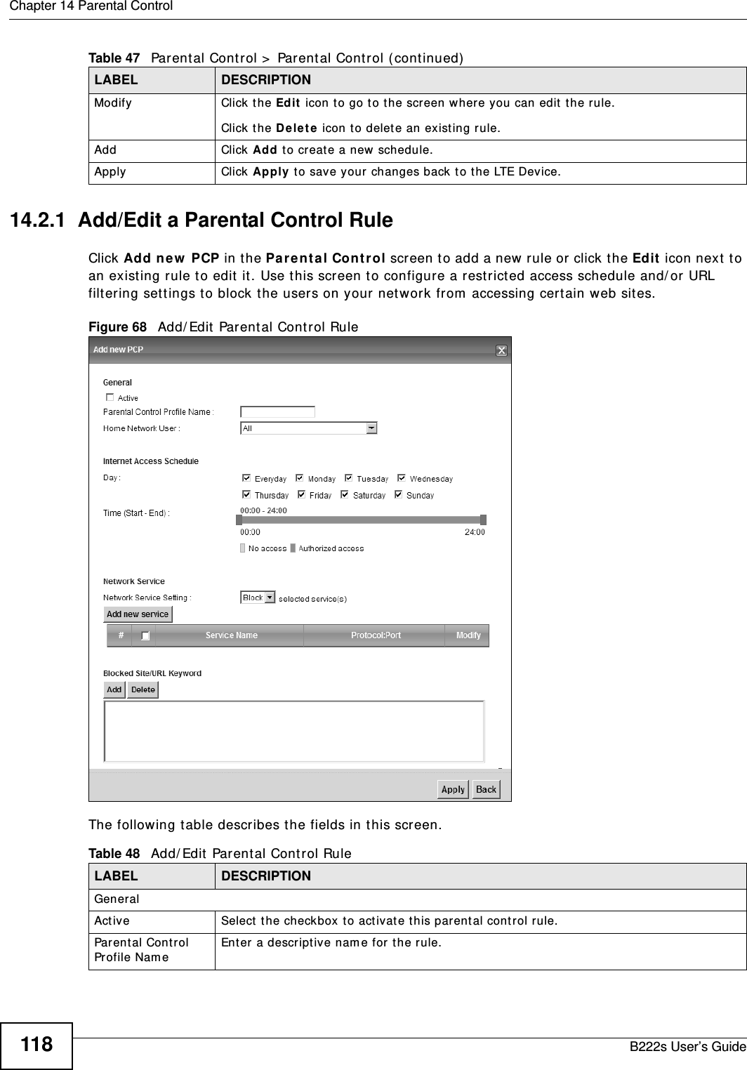 Chapter 14 Parental ControlB222s User’s Guide11814.2.1  Add/Edit a Parental Control RuleClick Add new  PCP in t he Pa r ent a l Con t rol screen t o add a new rule or click t he Edit  icon next  t o an existing rule t o edit it. Use this screen to configure a restrict ed access schedule and/ or URL filt ering set tings t o block the users on your net work from  accessing certain web sit es.Figure 68   Add/ Edit  Par ent al Cont rol Rule The following t able describes t he fields in t his screen. Modify Click the Edit  icon to go t o the screen where you can edit  the r ule.Click the D e le t e  icon to delet e an existing rule.Add Click Add to create a new schedule.Apply Click Apply t o save your changes back t o the LTE Device.Table 47   Parent al Control &gt;  Parent al Cont rol ( continued)LABEL DESCRIPTIONTable 48   Add/ Edit  Parental Control RuleLABEL DESCRIPTIONGeneralAct ive Select  the check box t o act ivat e this par ent al cont rol rule.Parent al Control Profile Nam eEnter a descript ive nam e for t he rule.