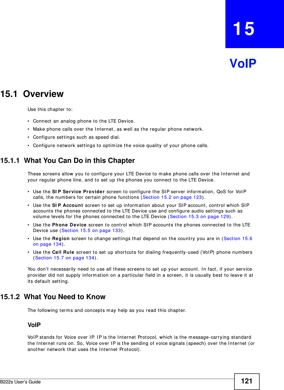 B222s User’s Guide 121CHAPTER   15VoIP15.1  OverviewUse t his chapt er t o:• Connect an analog phone t o t he LTE Device.• Make phone calls over t he I nternet , as well as the regular phone net w ork.• Configure set t ings such as speed dial.• Configure network sett ings t o opt im ize the voice qualit y of your phone calls.15.1.1  What You Can Do in this ChapterThese screens allow you t o configure your LTE Device t o m ake phone calls over t he I nt ernet and your regular phone line, and t o set  up t he phones you connect  t o t he LTE Device.• Use the SI P Se r vice Provide r  screen t o configure t he SI P server infor m ation, QoS for VoI P calls, t he num bers for cert ain phone funct ions ( Sect ion 15.2 on page 123) . • Use the SI P Accou nt  screen t o set  up inform ation about your SI P account, control which SI P account s t he phones connect ed to t he LTE Device use and configur e audio set tings such as volum e levels for  t he phones connected t o t he LTE Device ( Sect ion 15.3 on page 129) .• Use the Ph one De vice screen t o cont rol which SI P account s t he phones connect ed t o t he LTE Device use ( Sect ion 15.5 on page 133) .• Use the Re gion screen t o change set t ings t hat  depend on t he country you are in ( Sect ion 15.6 on page 134) .• Use the Call Ru le screen t o set up short cuts for dialing frequently- used ( VoI P)  phone num bers (Section 15.7 on page 134) .You don’t necessarily need t o use all t hese scr eens t o set up your account . I n fact , if your service provider did not supply inform ation on a part icular field in a screen, it  is usually best to leave it at it s default  sett ing.15.1.2  What You Need to KnowThe following term s and concept s m ay help as you read this chapt er.VoIPVoI P stands for Voice over I P. I P is t he I nternet  Prot ocol, which is t he m essage- carrying standard the I nt er net  runs on. So, Voice over I P is t he sending of voice signals ( speech)  over the I nt ernet  ( or anot her net work that  uses t he I nternet  Prot ocol) .