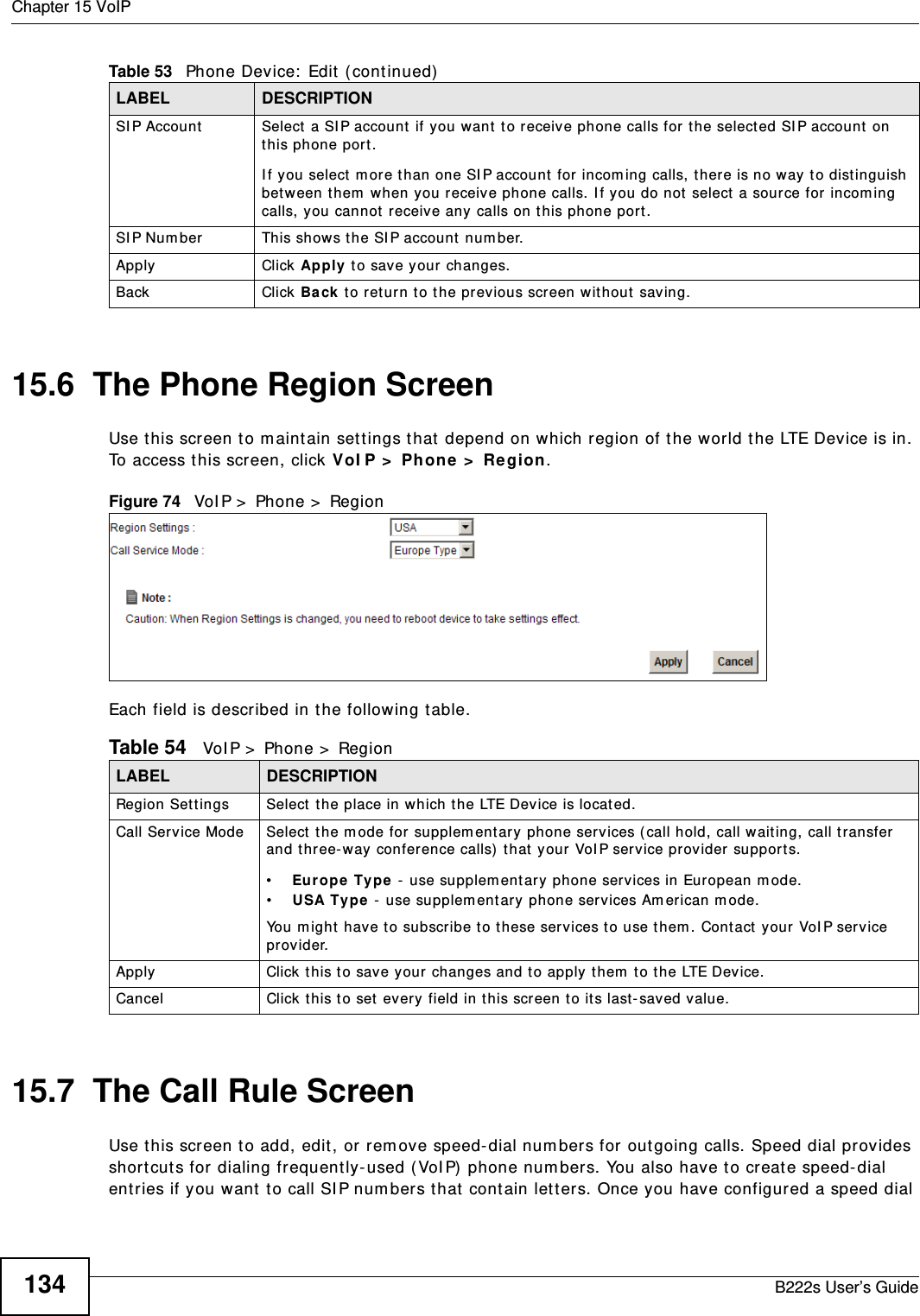 Chapter 15 VoIPB222s User’s Guide13415.6  The Phone Region ScreenUse t his screen t o m aint ain set t ings t hat  depend on which region of the world t he LTE Device is in. To access t his screen, click VoI P &gt;  Phone &gt;  Region.Figure 74   VoI P &gt;  Phon e &gt;  Reg i onEach field is described in t he following t able.15.7  The Call Rule ScreenUse t his screen t o add, edit , or rem ove speed-dial num bers for out going calls. Speed dial provides short cut s for dialing frequent ly- used ( VoI P)  phone num bers. You also have t o creat e speed-dial entries if you want  t o call SI P num bers t hat  contain let ters. Once you have configured a speed dial SI P Account Select  a SI P account if you want t o receiv e phone calls for t he selected SI P account  on this phone por t.I f you select  m or e t han one SI P account  for incom ing calls, t here is no way t o distinguish bet ween t hem  when you receive phone calls. I f you do not  select  a source for incom ing calls, y ou cannot  receive any calls on this phone port.SI P Num ber This shows t he SI P account num ber.Apply Click Apply t o save your changes.Back Click Back t o return t o t he previous screen w it hout  saving.Table 53   Phone Device:  Edit  ( cont inued)LABEL DESCRIPTIONTable 54   VoI P &gt;  Phone &gt;  RegionLABEL DESCRIPTIONRegion Set t ings Select  the place in which the LTE Device is locat ed.Call Service Mode Select t he m ode for supplem ent ary phone ser vices ( call hold, call wait ing, call t ransfer  and three-way conference calls)  t hat  your VoI P serv ice provider support s.•Eur ope  Type  - use supplement ary phone services in European m ode.•USA Type - use supplem ent ary phone services Am erican m ode.You m ight  have t o subscribe t o t hese services t o use t hem . Cont act  your VoI P service provider.Apply Click t his t o save your changes and t o apply t hem  to t he LTE Device.Cancel Click t his t o set  every field in this screen to it s last- saved value.