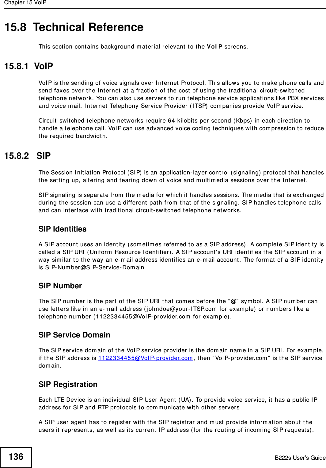 Chapter 15 VoIPB222s User’s Guide13615.8  Technical ReferenceThis sect ion cont ains background m aterial relevant  t o the VoI P screens.15.8.1  VoIP VoI P is t he sending of voice signals over I nt ernet  Protocol. This allows you t o m ake phone calls and send faxes over the I nt ernet  at  a fraction of the cost  of using t he t radit ional circuit- switched telephone network. You can also use servers to run t elephone service applicat ions like PBX services and voice m ail. I nt ernet  Telephony Service Provider ( I TSP)  com panies provide VoI P service. Circuit- swit ched t elephone net works require 64 kilobit s per second (Kbps)  in each direct ion to handle a t elephone call. VoI P can use advanced voice coding t echniques wit h com pression to reduce the required bandwidt h. 15.8.2   SIPThe Session I nit iation Prot ocol ( SI P)  is an application- layer control ( signaling)  prot ocol t hat  handles the set ting up, altering and t ear ing down of voice and m ultim edia sessions over t he I nt ernet .SI P signaling is separat e from  t he m edia for which it  handles sessions. The m edia t hat  is exchanged during t he session can use a different  path from  t hat of the signaling. SI P handles t elephone calls and can interface wit h t radit ional circuit- switched t elephone net works.SIP IdentitiesA SI P account  uses an ident it y (som et im es referred to as a SI P address). A com plet e SI P ident it y  is called a SI P URI  ( Uniform  Resour ce I dent ifier) . A SI P account &apos;s URI  ident ifies t he SI P account  in a way sim ilar t o t he way an e-m ail addr ess identifies an e-m ail account . The form at  of a SI P identit y is SI P- Num ber@SI P-Service-Dom ain.SIP NumberThe SI P num ber is t he part  of t he SI P URI  t hat  com es before t he “ @”  sym bol. A SI P num ber can use let ters like in an e-m ail address ( j ohndoe@your-I TSP.com  for exam ple) or num bers like a telephone num ber (1122334455@VoI P- provider.com  for exam ple) .SIP Service DomainThe SI P ser vice dom ain of t he VoI P service provider is t he dom ain nam e in a SI P URI . For exam ple, if the SI P address is 1 12 23 34 45 5@VoI P- pr ov ider.com , then “ VoI P- provider.com ” is t he SI P ser vice dom ain.SIP RegistrationEach LTE Device is an individual SI P User Agent  ( UA). To provide voice ser vice, it has a public I P address for SI P and RTP prot ocols to com m unicat e wit h ot her ser vers. A SI P user agent  has t o register wit h t he SI P registrar and m ust  provide inform at ion about  t he users it represent s, as well as it s current  I P address (for the rout ing of incom ing SI P request s) . 
