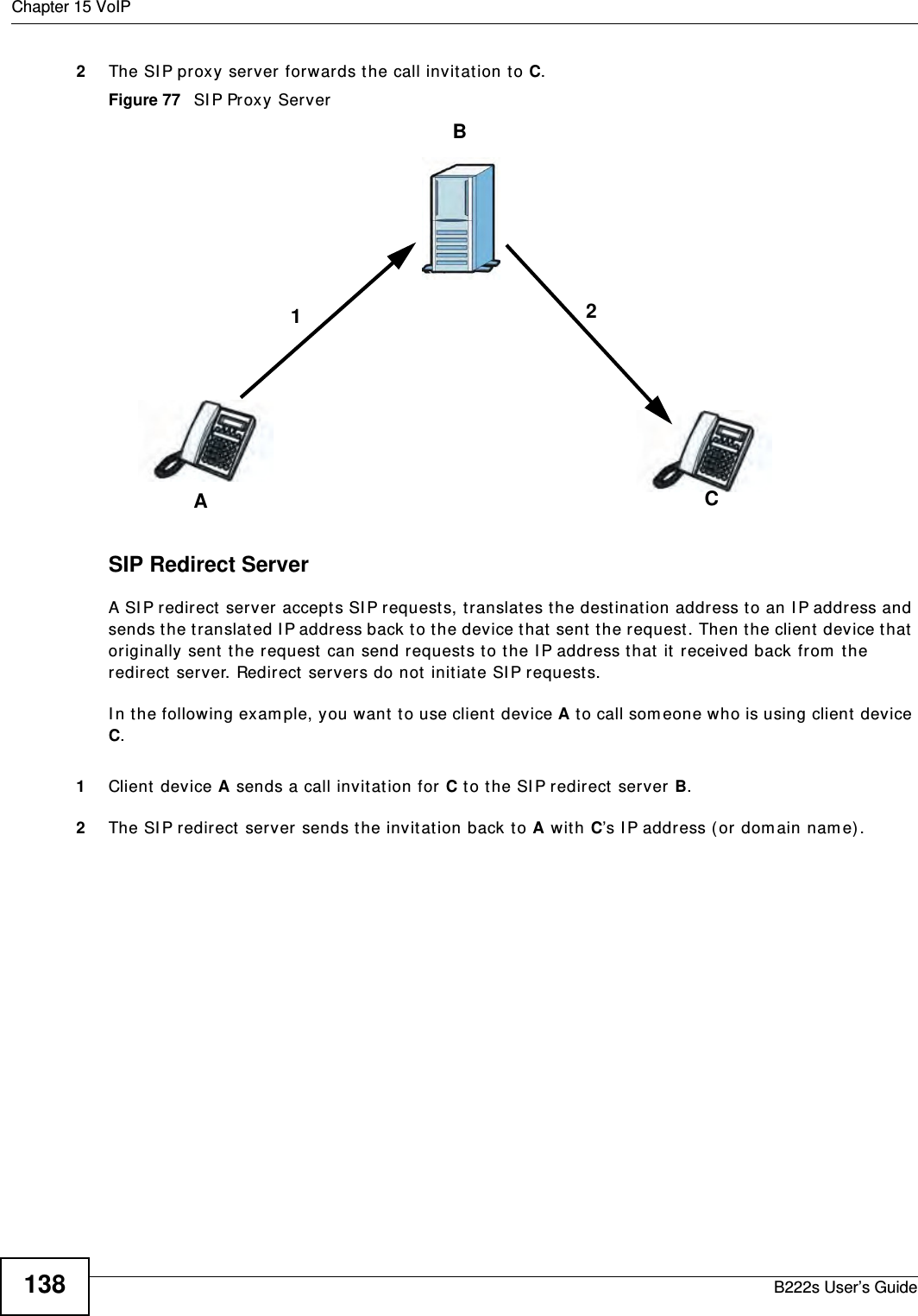 Chapter 15 VoIPB222s User’s Guide1382The SI P proxy server forwards the call invit ation t o C.Figure 77   SI P Proxy ServerSIP Redirect ServerA SI P redirect server accept s SI P requests, t ranslat es the destinat ion address t o an I P address and sends t he t ranslat ed I P address back t o t he device that  sent  t he request . Then t he client  device t hat  originally sent  t he request  can send request s t o the I P address that  it  received back from  the redirect  server. Redirect  servers do not init iate SI P request s. I n t he following exam ple, you want  t o use client  device A t o call som eone who is using client device C. 1Client device A sends a call invitat ion for C t o t he SI P redirect  server B.2The SI P redirect server sends t he invitat ion back t o A wit h C’s I P address ( or dom ain nam e) .BAC12