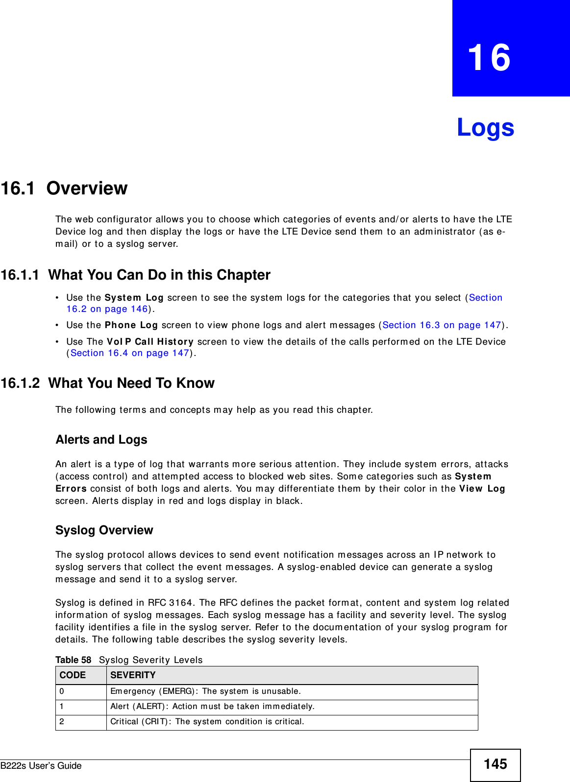 B222s User’s Guide 145CHAPTER   16Logs16.1  Overview The web configurat or allows you to choose w hich cat egories of events and/ or alert s to have t he LTE Device log and t hen display the logs or have t he LTE Device send t hem  t o an adm inistrat or ( as e-m ail)  or t o a syslog server. 16.1.1  What You Can Do in this Chapter• Use the Syst e m  Log screen t o see the syst em  logs for the cat egories t hat  you select  ( Sect ion 16.2 on page 146) .• Use the Ph one Log screen t o view phone logs and alert  m essages (Section 16.3 on page 147) .• Use The VoI P Call H ist or y screen t o view the det ails of t he calls perform ed on t he LTE Device (Section 16.4 on page 147) .16.1.2  What You Need To KnowThe following term s and concept s m ay help as you read this chapt er.Alerts and LogsAn alert  is a t ype of log t hat  warrant s m ore serious at tent ion. They include syst em  errors, att acks ( access control)  and at tem pted access t o blocked web sites. Som e categories such as Syst em  Er r or s consist  of bot h logs and alert s. You m ay different iat e t hem  by t heir color in the Vie w  Log screen. Alert s display in red and logs display in black.Syslog Overview The syslog prot ocol allow s devices to send event  not ification m essages across an I P net work t o syslog servers t hat  collect the event  m essages. A syslog-enabled device can generat e a syslog m essage and send it  t o a syslog server.Syslog is defined in RFC 3164. The RFC defines t he packet form at , cont ent  and system  log relat ed inform ation of syslog m essages. Each syslog m essage has a facilit y and severit y level. The syslog facilit y ident ifies a file in t he syslog server. Refer  t o t he docum ent at ion of your syslog program  for det ails. The following t able describes t he syslog severity levels. Table 58   Syslog Severit y LevelsCODE SEVERITY0 Em ergency ( EMERG) :  The system  is unusable.1 Alert ( ALERT):  Act ion m ust  be taken im m ediately.2 Crit ical (CRI T) :  The syst em  condit ion is crit ical.