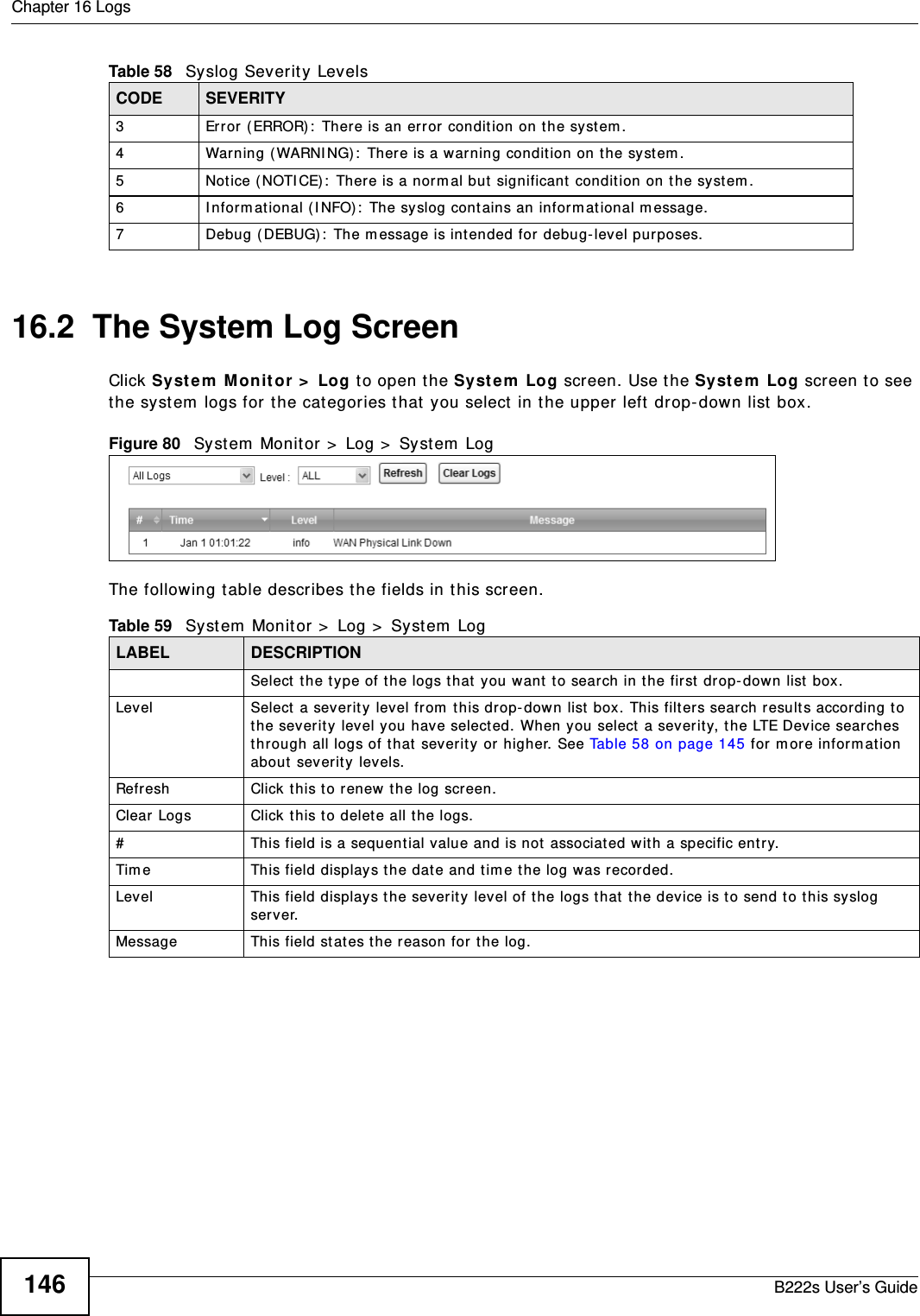Chapter 16 LogsB222s User’s Guide14616.2  The System Log Screen Click Sy st e m  M on it or  &gt;  Log t o open t he Syst e m  Log screen. Use the Syst em  Log screen t o see the system  logs for the cat egories t hat  you select  in t he upper left drop- down list box. Figure 80   Sy st em  Monit or &gt;  Log &gt;  Sy st em  LogThe following t able describes t he fields in t his screen.  3 Error (ERROR):  There is an error condition on t he syst em .4 Warning ( WARNI NG):  There is a warning condit ion on t he system .5 Not ice (NOTI CE) :  There is a norm al but  significant  condition on t he syst em .6 I nform at ional (I NFO):  The syslog cont ains an inform at ional m essage.7 Debug ( DEBUG) :  The m essage is int ended for debug- level purposes.Table 58   Syslog Severit y LevelsCODE SEVERITYTable 59   Syst em  Monit or  &gt;  Log &gt;  Syst em  LogLABEL DESCRIPTIONSelect t he t ype of t he logs t hat  you want  t o search in t he first  drop- dow n list box.Level  Select  a severit y level from  t his drop- dow n list box. This filt ers sear ch result s accor ding t o the severit y level you have selected. When you select a severity, t he LTE Device sear ches through all logs of t hat  severit y or higher. See Table 58 on page 145 for m or e inform at ion about  severit y  levels.Refresh Click t his t o renew t he log screen. Clear Logs Click this t o delete all t he logs. #This field is a sequent ial value and is not  associated with a specific ent ry.Tim e  This field displays t he date and tim e t he log was recorded. Level This field displays the severit y level of t he logs that  t he device is to send to t his syslog server.Message This field stat es t he reason for t he log.