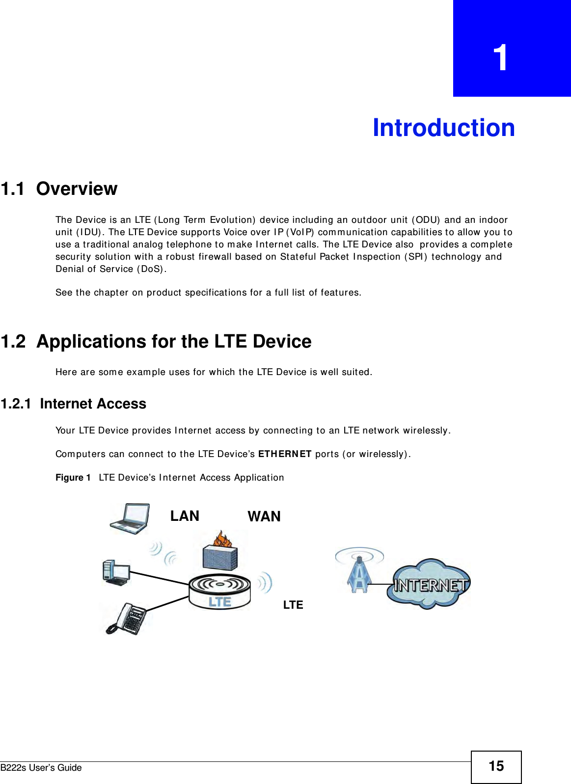B222s User’s Guide 15CHAPTER   1Introduction1.1  OverviewThe Device is an LTE ( Long Term  Evolut ion)  device including an out door unit  ( ODU)  and an indoor unit  ( I DU). The LTE Device supports Voice over I P ( VoI P)  com m unicat ion capabilit ies t o allow you t o use a t radit ional analog t elephone t o m ake I nternet  calls. The LTE Device also  provides a com plet e securit y solution wit h a robust firewall based on St ateful Packet  I nspection ( SPI )  t echnology and Denial of Service ( DoS) .See t he chapt er on product  specificat ions for a full list of features.1.2  Applications for the LTE DeviceHere are som e exam ple uses for which t he LTE Device is well suit ed.1.2.1  Internet AccessYour LTE Device provides I nternet access by connect ing t o an LTE net w ork wirelessly.Com put ers can connect to the LTE Device’s ETH ERN ET port s (or wirelessly) .Figure 1   LTE Device’s I nternet  Access Applicat ionLAN WANLTE