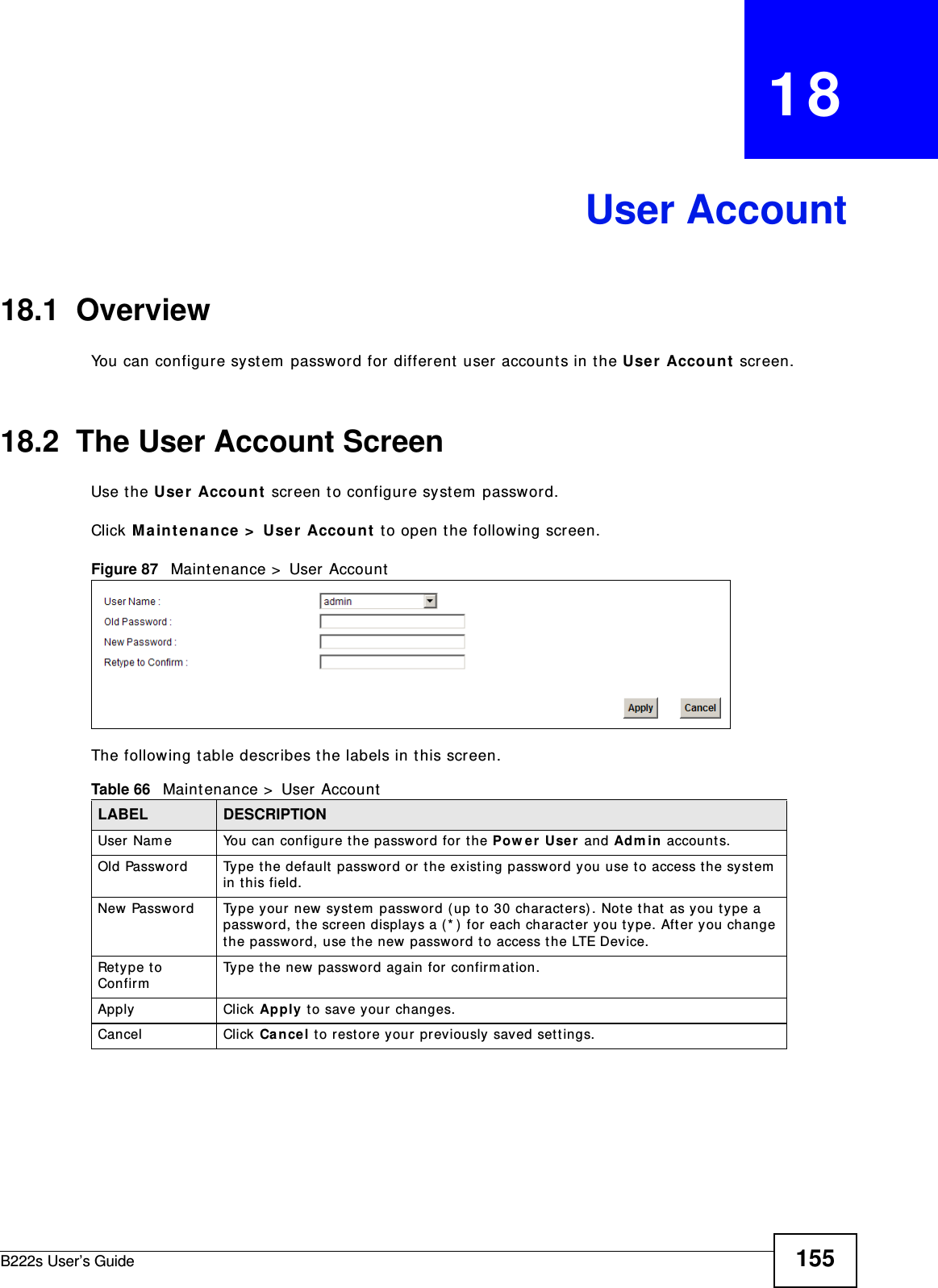 B222s User’s Guide 155CHAPTER   18User Account18.1  Overview You can configure syst em  passw ord for different  user account s in the User Accou nt  screen.18.2  The User Account ScreenUse t he Use r  Accoun t  screen t o configure system  passw ord.Click M a int e na nce &gt;  User  Account  t o open t he following screen. Figure 87   Maint enance &gt;  User AccountThe following t able describes t he labels in t his screen. Table 66   Maint enance &gt;  User AccountLABEL DESCRIPTIONUser Nam e You can configure the password for t he Pow er User  and Adm in  account s.Old Password Type t he default  password or t he existing password you use to access the syst em  in t his field.New Password Type your new system  password ( up to 30 characters). Note t hat  as you t ype a passwor d, t he screen displays a ( * )  for  each character you t ype. Aft er you change the password, use t he new password t o access t he LTE Device.Ret ype t o ConfirmType t he new password again for confirm at ion.Apply Click Apply t o save your changes.Cancel Click Ca ncel t o rest ore your  previously saved sett ings.